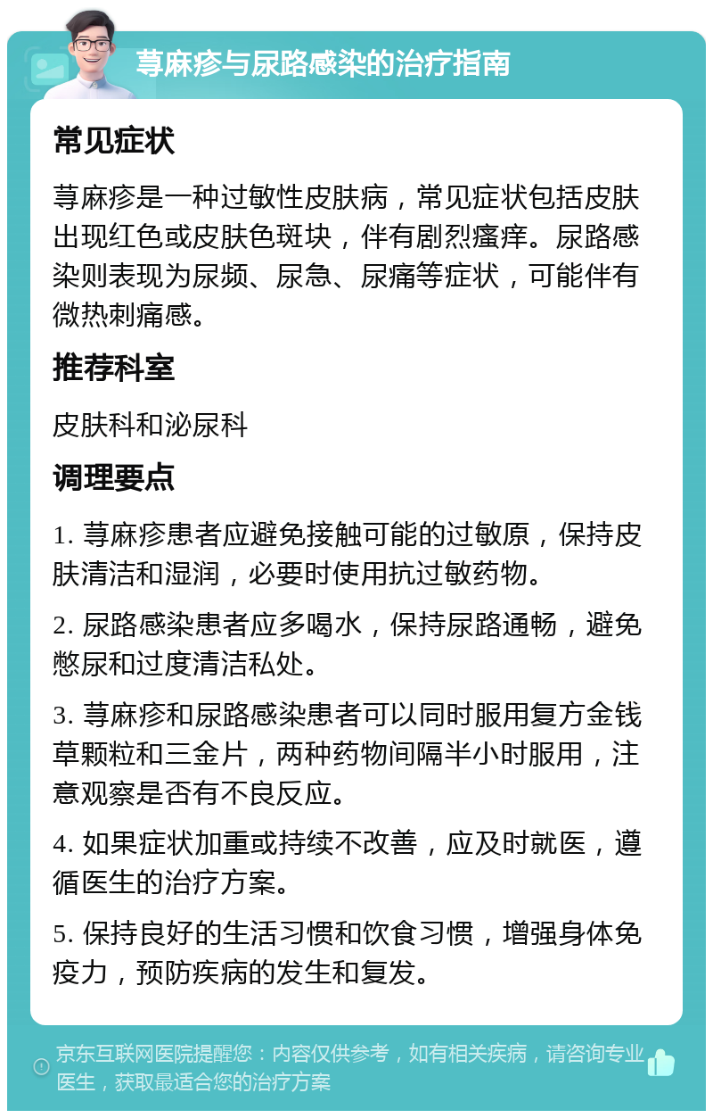 荨麻疹与尿路感染的治疗指南 常见症状 荨麻疹是一种过敏性皮肤病，常见症状包括皮肤出现红色或皮肤色斑块，伴有剧烈瘙痒。尿路感染则表现为尿频、尿急、尿痛等症状，可能伴有微热刺痛感。 推荐科室 皮肤科和泌尿科 调理要点 1. 荨麻疹患者应避免接触可能的过敏原，保持皮肤清洁和湿润，必要时使用抗过敏药物。 2. 尿路感染患者应多喝水，保持尿路通畅，避免憋尿和过度清洁私处。 3. 荨麻疹和尿路感染患者可以同时服用复方金钱草颗粒和三金片，两种药物间隔半小时服用，注意观察是否有不良反应。 4. 如果症状加重或持续不改善，应及时就医，遵循医生的治疗方案。 5. 保持良好的生活习惯和饮食习惯，增强身体免疫力，预防疾病的发生和复发。