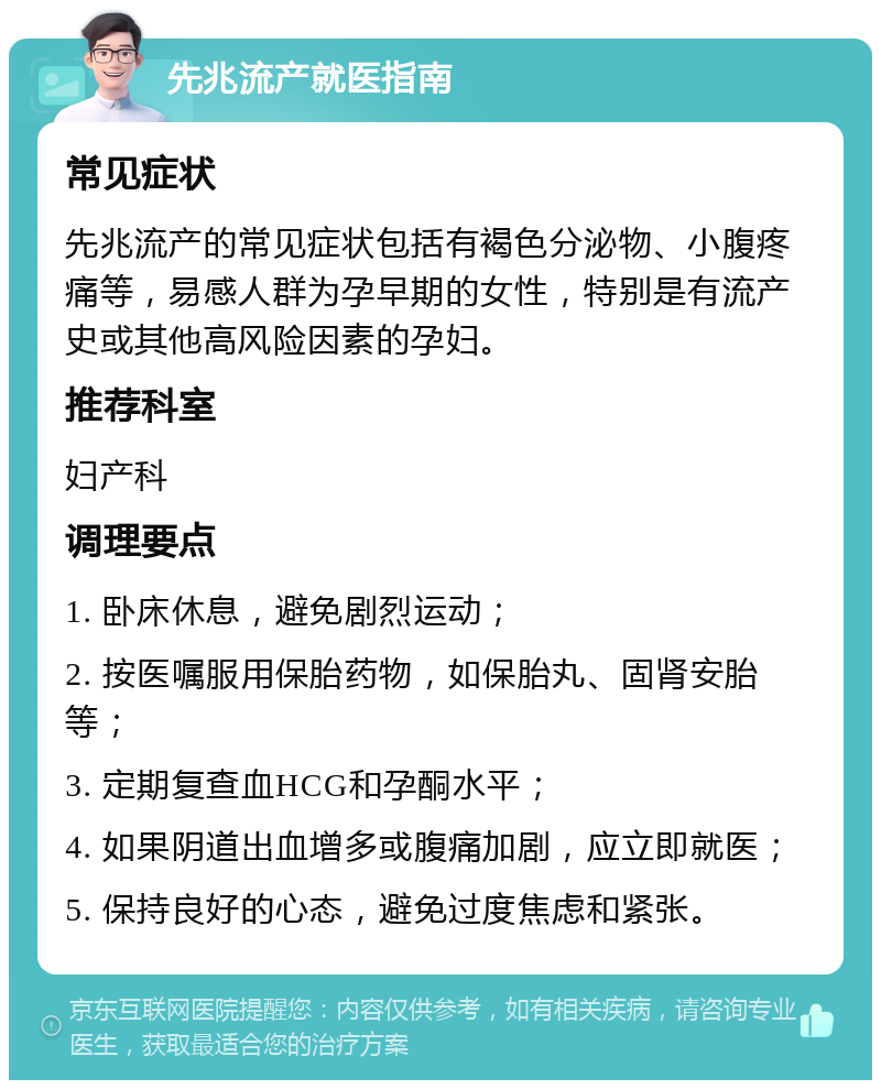 先兆流产就医指南 常见症状 先兆流产的常见症状包括有褐色分泌物、小腹疼痛等，易感人群为孕早期的女性，特别是有流产史或其他高风险因素的孕妇。 推荐科室 妇产科 调理要点 1. 卧床休息，避免剧烈运动； 2. 按医嘱服用保胎药物，如保胎丸、固肾安胎等； 3. 定期复查血HCG和孕酮水平； 4. 如果阴道出血增多或腹痛加剧，应立即就医； 5. 保持良好的心态，避免过度焦虑和紧张。