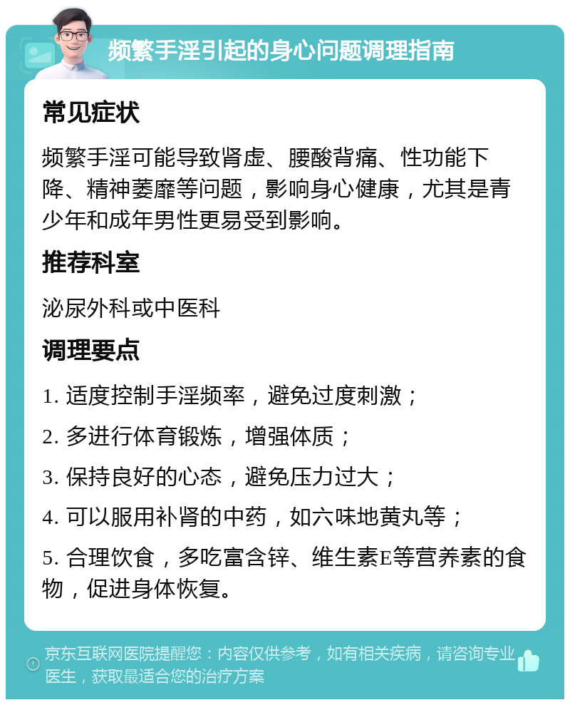 频繁手淫引起的身心问题调理指南 常见症状 频繁手淫可能导致肾虚、腰酸背痛、性功能下降、精神萎靡等问题，影响身心健康，尤其是青少年和成年男性更易受到影响。 推荐科室 泌尿外科或中医科 调理要点 1. 适度控制手淫频率，避免过度刺激； 2. 多进行体育锻炼，增强体质； 3. 保持良好的心态，避免压力过大； 4. 可以服用补肾的中药，如六味地黄丸等； 5. 合理饮食，多吃富含锌、维生素E等营养素的食物，促进身体恢复。