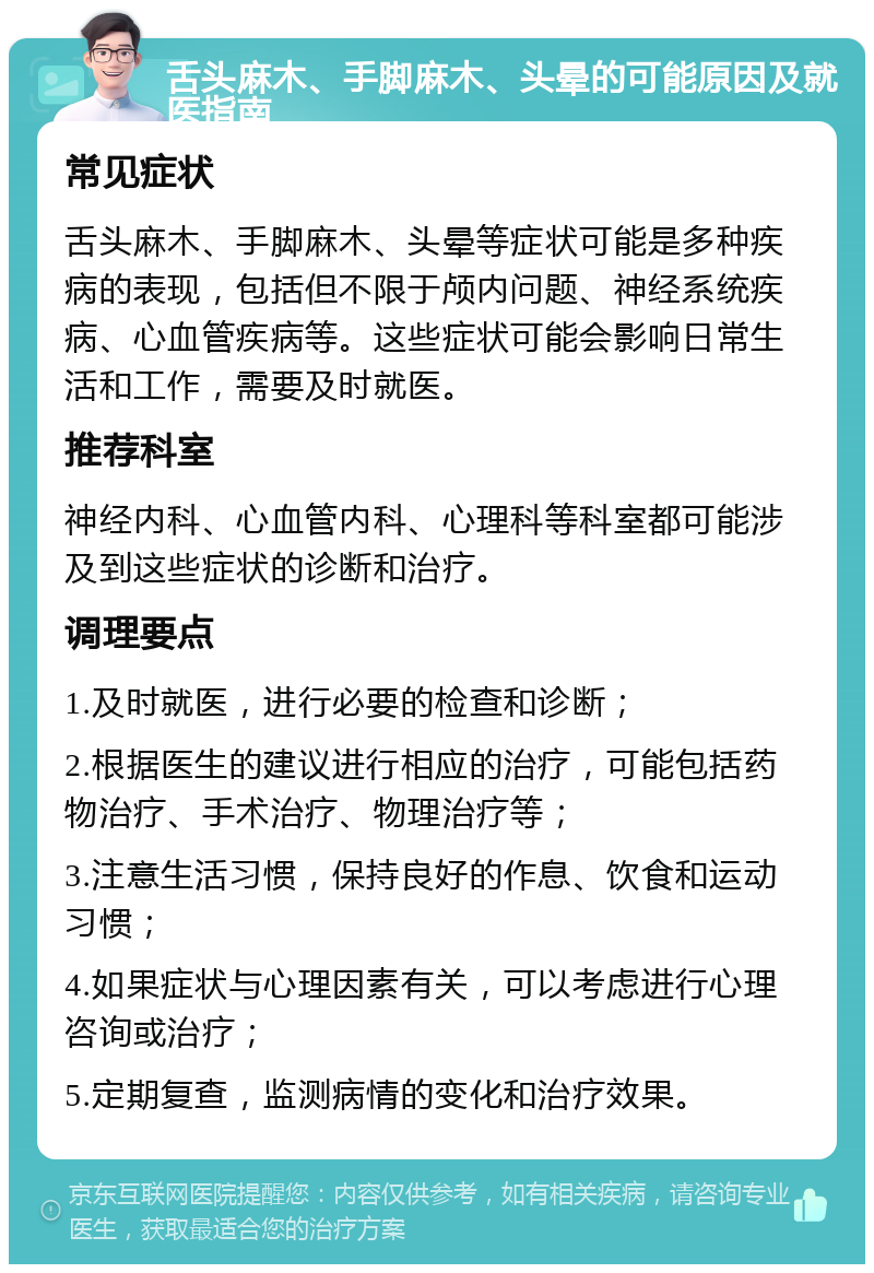 舌头麻木、手脚麻木、头晕的可能原因及就医指南 常见症状 舌头麻木、手脚麻木、头晕等症状可能是多种疾病的表现，包括但不限于颅内问题、神经系统疾病、心血管疾病等。这些症状可能会影响日常生活和工作，需要及时就医。 推荐科室 神经内科、心血管内科、心理科等科室都可能涉及到这些症状的诊断和治疗。 调理要点 1.及时就医，进行必要的检查和诊断； 2.根据医生的建议进行相应的治疗，可能包括药物治疗、手术治疗、物理治疗等； 3.注意生活习惯，保持良好的作息、饮食和运动习惯； 4.如果症状与心理因素有关，可以考虑进行心理咨询或治疗； 5.定期复查，监测病情的变化和治疗效果。