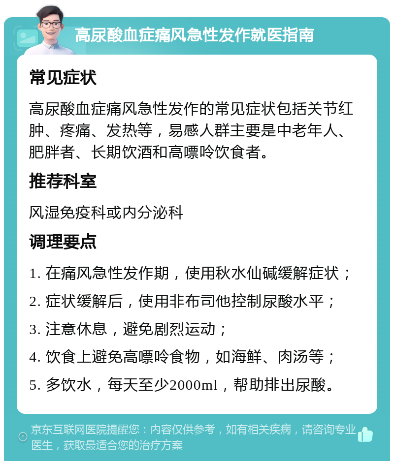 高尿酸血症痛风急性发作就医指南 常见症状 高尿酸血症痛风急性发作的常见症状包括关节红肿、疼痛、发热等，易感人群主要是中老年人、肥胖者、长期饮酒和高嘌呤饮食者。 推荐科室 风湿免疫科或内分泌科 调理要点 1. 在痛风急性发作期，使用秋水仙碱缓解症状； 2. 症状缓解后，使用非布司他控制尿酸水平； 3. 注意休息，避免剧烈运动； 4. 饮食上避免高嘌呤食物，如海鲜、肉汤等； 5. 多饮水，每天至少2000ml，帮助排出尿酸。