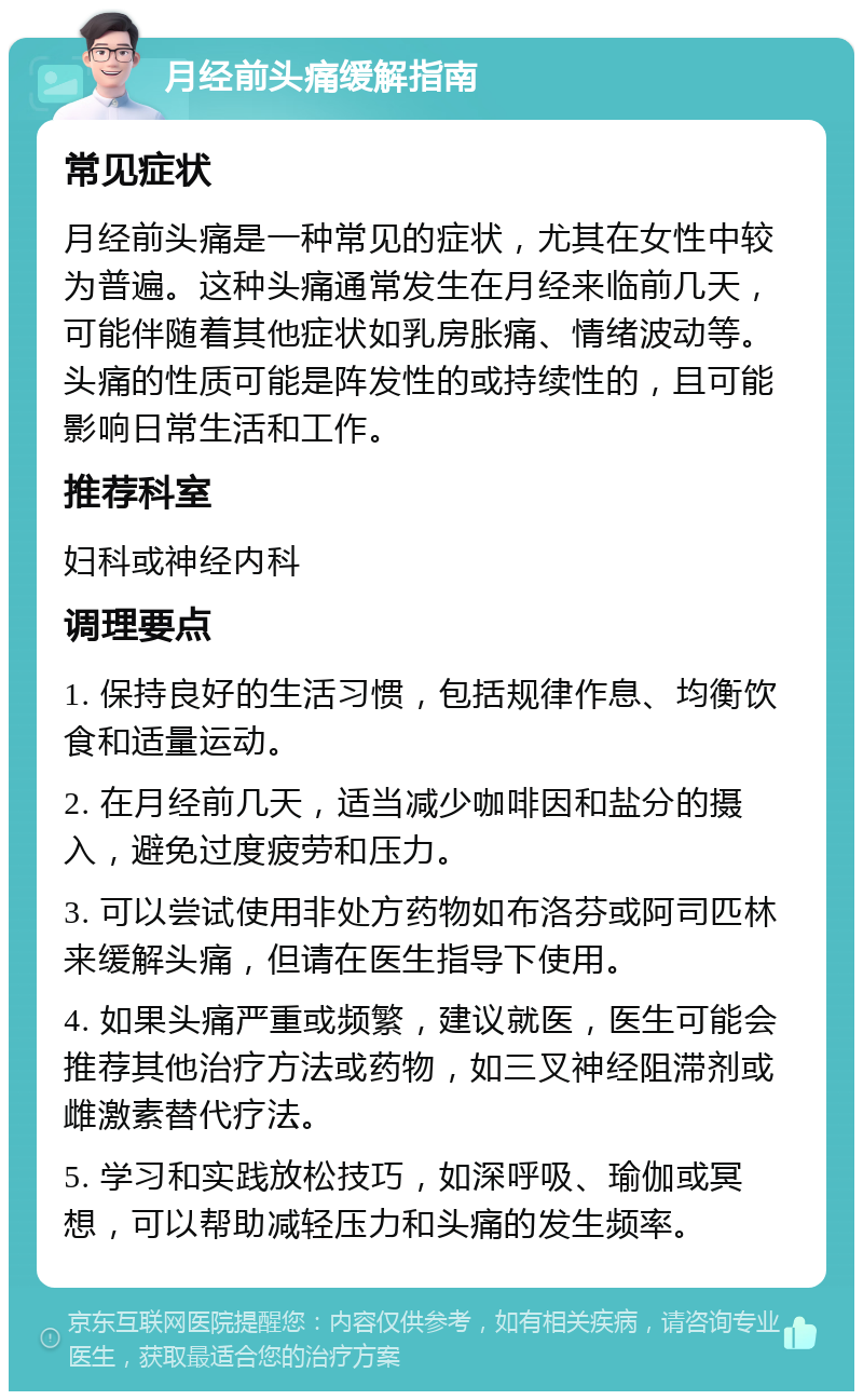 月经前头痛缓解指南 常见症状 月经前头痛是一种常见的症状，尤其在女性中较为普遍。这种头痛通常发生在月经来临前几天，可能伴随着其他症状如乳房胀痛、情绪波动等。头痛的性质可能是阵发性的或持续性的，且可能影响日常生活和工作。 推荐科室 妇科或神经内科 调理要点 1. 保持良好的生活习惯，包括规律作息、均衡饮食和适量运动。 2. 在月经前几天，适当减少咖啡因和盐分的摄入，避免过度疲劳和压力。 3. 可以尝试使用非处方药物如布洛芬或阿司匹林来缓解头痛，但请在医生指导下使用。 4. 如果头痛严重或频繁，建议就医，医生可能会推荐其他治疗方法或药物，如三叉神经阻滞剂或雌激素替代疗法。 5. 学习和实践放松技巧，如深呼吸、瑜伽或冥想，可以帮助减轻压力和头痛的发生频率。