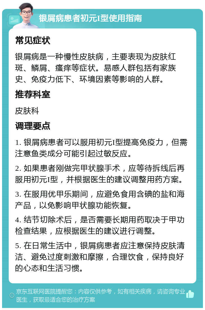 银屑病患者初元I型使用指南 常见症状 银屑病是一种慢性皮肤病，主要表现为皮肤红斑、鳞屑、瘙痒等症状。易感人群包括有家族史、免疫力低下、环境因素等影响的人群。 推荐科室 皮肤科 调理要点 1. 银屑病患者可以服用初元I型提高免疫力，但需注意鱼类成分可能引起过敏反应。 2. 如果患者刚做完甲状腺手术，应等待拆线后再服用初元I型，并根据医生的建议调整用药方案。 3. 在服用优甲乐期间，应避免食用含碘的盐和海产品，以免影响甲状腺功能恢复。 4. 结节切除术后，是否需要长期用药取决于甲功检查结果，应根据医生的建议进行调整。 5. 在日常生活中，银屑病患者应注意保持皮肤清洁、避免过度刺激和摩擦，合理饮食，保持良好的心态和生活习惯。