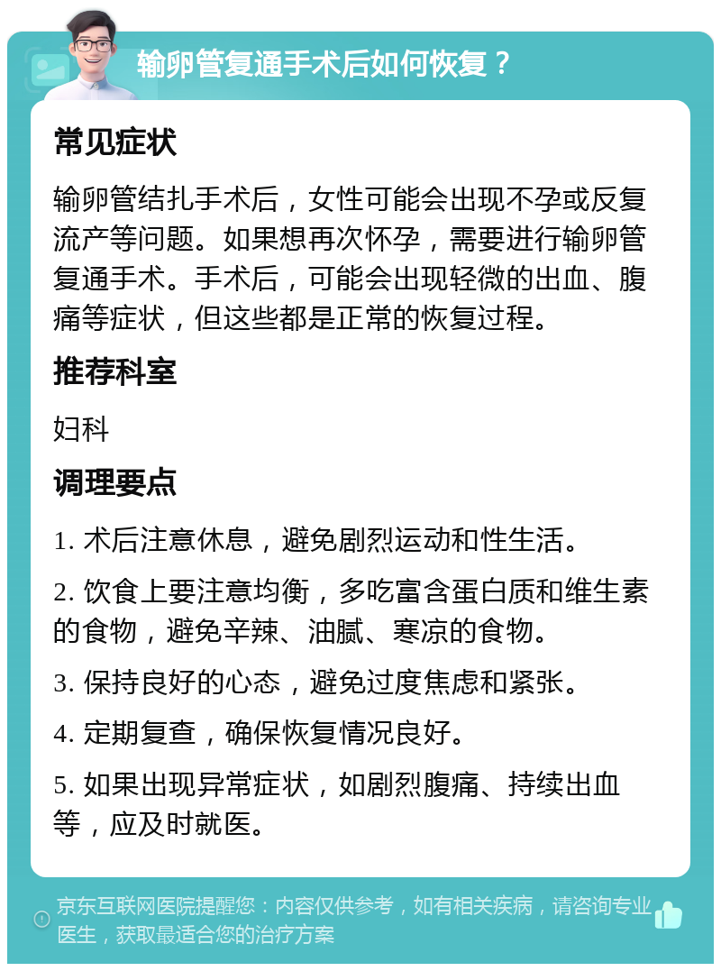 输卵管复通手术后如何恢复？ 常见症状 输卵管结扎手术后，女性可能会出现不孕或反复流产等问题。如果想再次怀孕，需要进行输卵管复通手术。手术后，可能会出现轻微的出血、腹痛等症状，但这些都是正常的恢复过程。 推荐科室 妇科 调理要点 1. 术后注意休息，避免剧烈运动和性生活。 2. 饮食上要注意均衡，多吃富含蛋白质和维生素的食物，避免辛辣、油腻、寒凉的食物。 3. 保持良好的心态，避免过度焦虑和紧张。 4. 定期复查，确保恢复情况良好。 5. 如果出现异常症状，如剧烈腹痛、持续出血等，应及时就医。