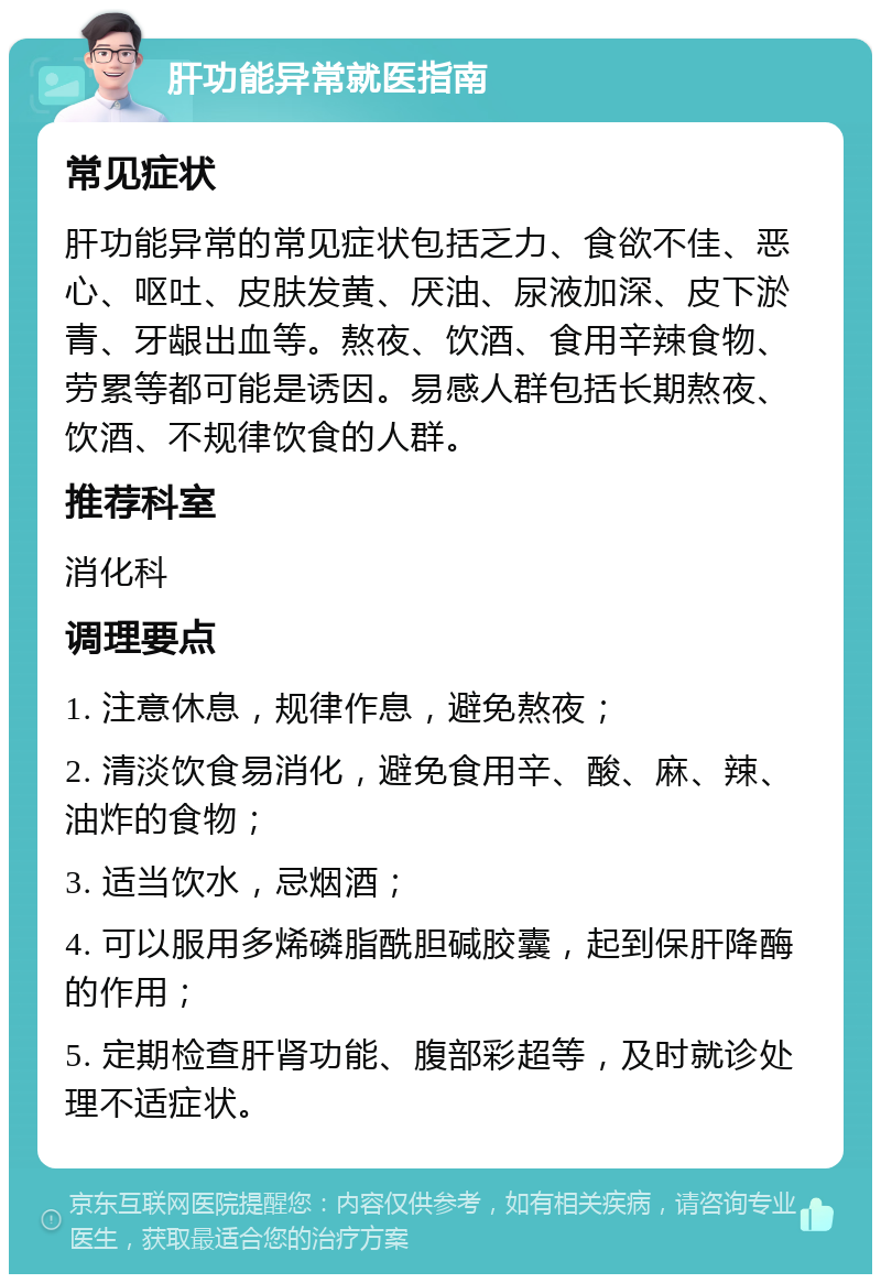 肝功能异常就医指南 常见症状 肝功能异常的常见症状包括乏力、食欲不佳、恶心、呕吐、皮肤发黄、厌油、尿液加深、皮下淤青、牙龈出血等。熬夜、饮酒、食用辛辣食物、劳累等都可能是诱因。易感人群包括长期熬夜、饮酒、不规律饮食的人群。 推荐科室 消化科 调理要点 1. 注意休息，规律作息，避免熬夜； 2. 清淡饮食易消化，避免食用辛、酸、麻、辣、油炸的食物； 3. 适当饮水，忌烟酒； 4. 可以服用多烯磷脂酰胆碱胶囊，起到保肝降酶的作用； 5. 定期检查肝肾功能、腹部彩超等，及时就诊处理不适症状。