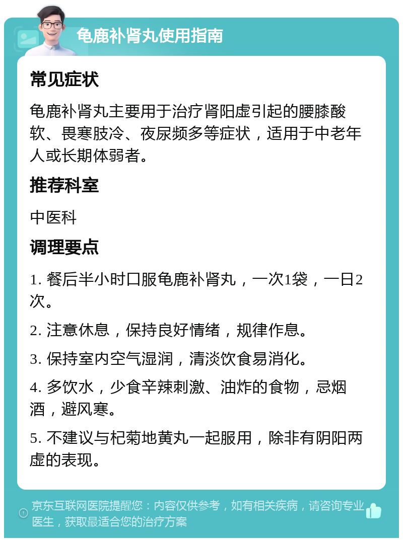 龟鹿补肾丸使用指南 常见症状 龟鹿补肾丸主要用于治疗肾阳虚引起的腰膝酸软、畏寒肢冷、夜尿频多等症状，适用于中老年人或长期体弱者。 推荐科室 中医科 调理要点 1. 餐后半小时口服龟鹿补肾丸，一次1袋，一日2次。 2. 注意休息，保持良好情绪，规律作息。 3. 保持室内空气湿润，清淡饮食易消化。 4. 多饮水，少食辛辣刺激、油炸的食物，忌烟酒，避风寒。 5. 不建议与杞菊地黄丸一起服用，除非有阴阳两虚的表现。