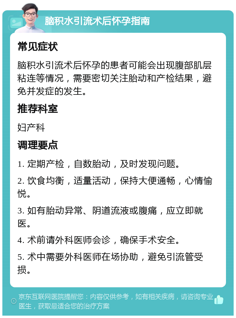 脑积水引流术后怀孕指南 常见症状 脑积水引流术后怀孕的患者可能会出现腹部肌层粘连等情况，需要密切关注胎动和产检结果，避免并发症的发生。 推荐科室 妇产科 调理要点 1. 定期产检，自数胎动，及时发现问题。 2. 饮食均衡，适量活动，保持大便通畅，心情愉悦。 3. 如有胎动异常、阴道流液或腹痛，应立即就医。 4. 术前请外科医师会诊，确保手术安全。 5. 术中需要外科医师在场协助，避免引流管受损。