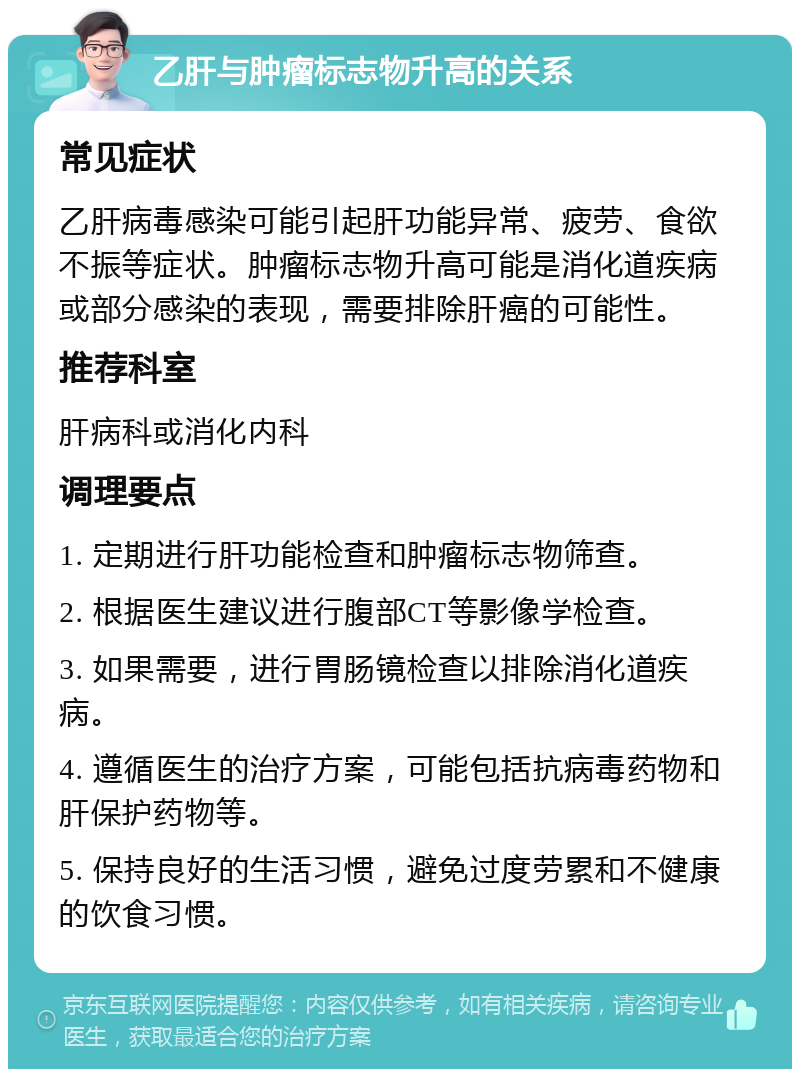 乙肝与肿瘤标志物升高的关系 常见症状 乙肝病毒感染可能引起肝功能异常、疲劳、食欲不振等症状。肿瘤标志物升高可能是消化道疾病或部分感染的表现，需要排除肝癌的可能性。 推荐科室 肝病科或消化内科 调理要点 1. 定期进行肝功能检查和肿瘤标志物筛查。 2. 根据医生建议进行腹部CT等影像学检查。 3. 如果需要，进行胃肠镜检查以排除消化道疾病。 4. 遵循医生的治疗方案，可能包括抗病毒药物和肝保护药物等。 5. 保持良好的生活习惯，避免过度劳累和不健康的饮食习惯。