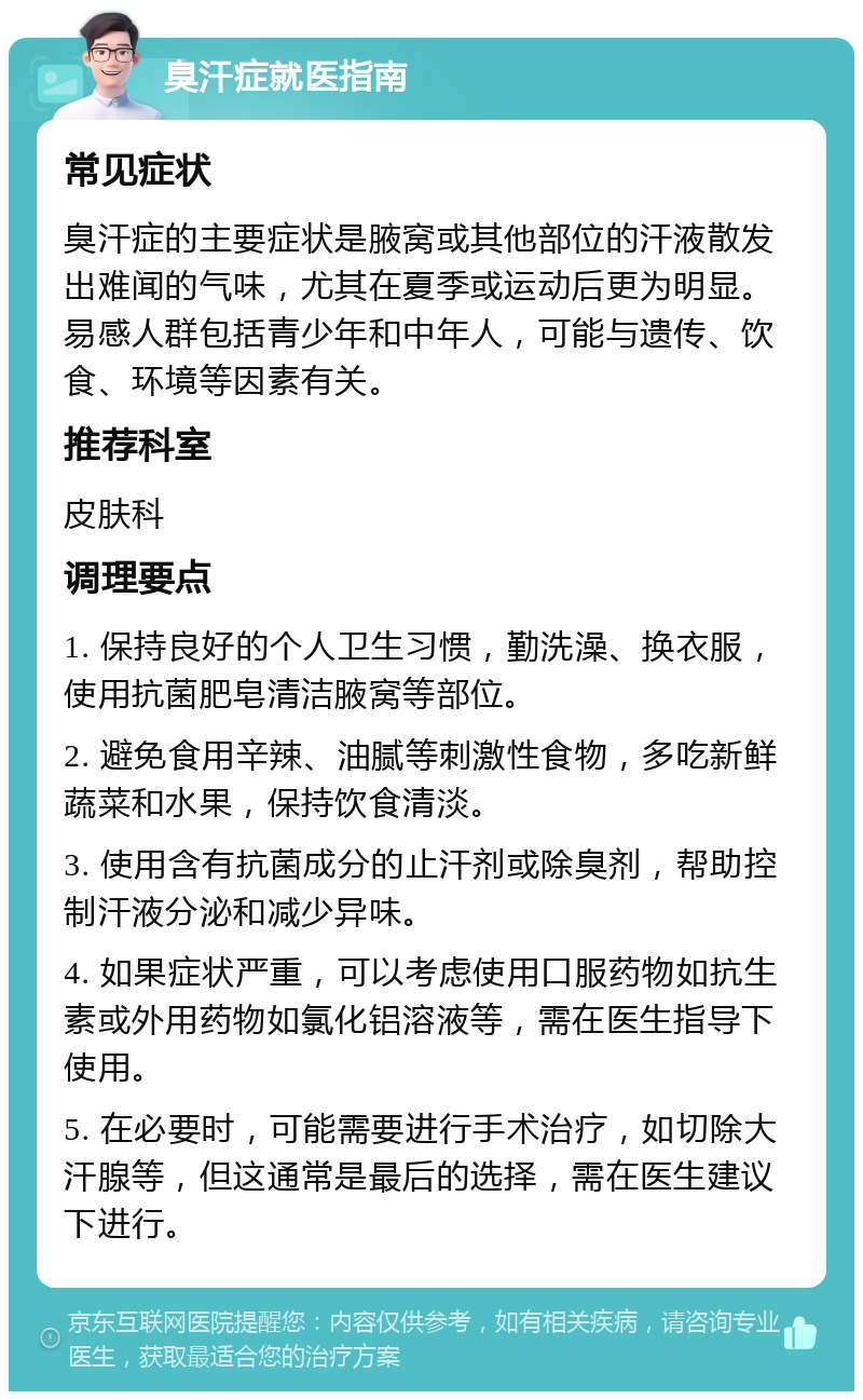 臭汗症就医指南 常见症状 臭汗症的主要症状是腋窝或其他部位的汗液散发出难闻的气味，尤其在夏季或运动后更为明显。易感人群包括青少年和中年人，可能与遗传、饮食、环境等因素有关。 推荐科室 皮肤科 调理要点 1. 保持良好的个人卫生习惯，勤洗澡、换衣服，使用抗菌肥皂清洁腋窝等部位。 2. 避免食用辛辣、油腻等刺激性食物，多吃新鲜蔬菜和水果，保持饮食清淡。 3. 使用含有抗菌成分的止汗剂或除臭剂，帮助控制汗液分泌和减少异味。 4. 如果症状严重，可以考虑使用口服药物如抗生素或外用药物如氯化铝溶液等，需在医生指导下使用。 5. 在必要时，可能需要进行手术治疗，如切除大汗腺等，但这通常是最后的选择，需在医生建议下进行。