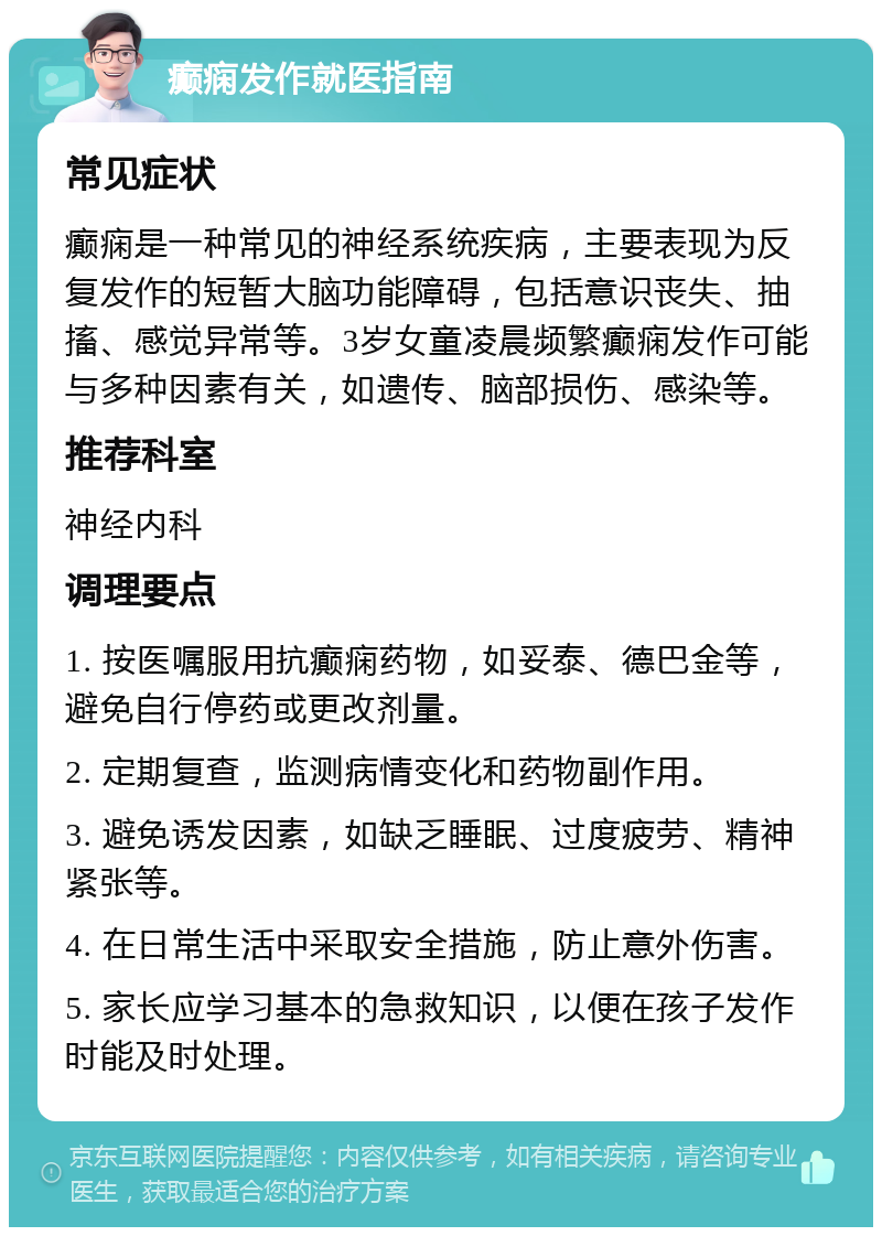 癫痫发作就医指南 常见症状 癫痫是一种常见的神经系统疾病，主要表现为反复发作的短暂大脑功能障碍，包括意识丧失、抽搐、感觉异常等。3岁女童凌晨频繁癫痫发作可能与多种因素有关，如遗传、脑部损伤、感染等。 推荐科室 神经内科 调理要点 1. 按医嘱服用抗癫痫药物，如妥泰、德巴金等，避免自行停药或更改剂量。 2. 定期复查，监测病情变化和药物副作用。 3. 避免诱发因素，如缺乏睡眠、过度疲劳、精神紧张等。 4. 在日常生活中采取安全措施，防止意外伤害。 5. 家长应学习基本的急救知识，以便在孩子发作时能及时处理。