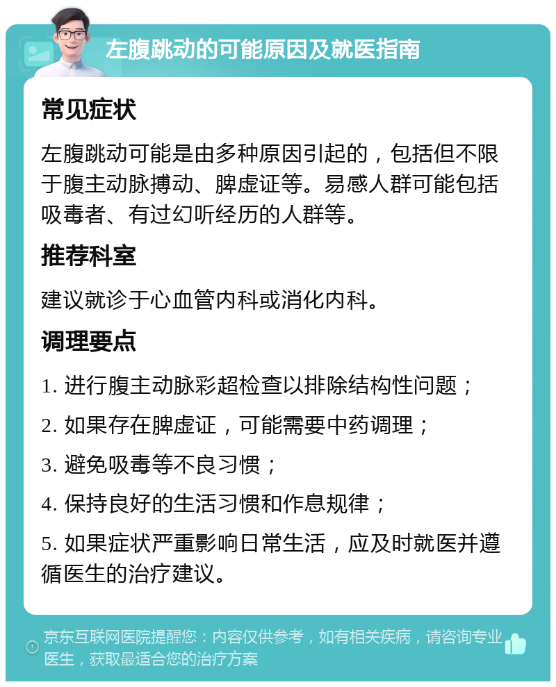 左腹跳动的可能原因及就医指南 常见症状 左腹跳动可能是由多种原因引起的，包括但不限于腹主动脉搏动、脾虚证等。易感人群可能包括吸毒者、有过幻听经历的人群等。 推荐科室 建议就诊于心血管内科或消化内科。 调理要点 1. 进行腹主动脉彩超检查以排除结构性问题； 2. 如果存在脾虚证，可能需要中药调理； 3. 避免吸毒等不良习惯； 4. 保持良好的生活习惯和作息规律； 5. 如果症状严重影响日常生活，应及时就医并遵循医生的治疗建议。