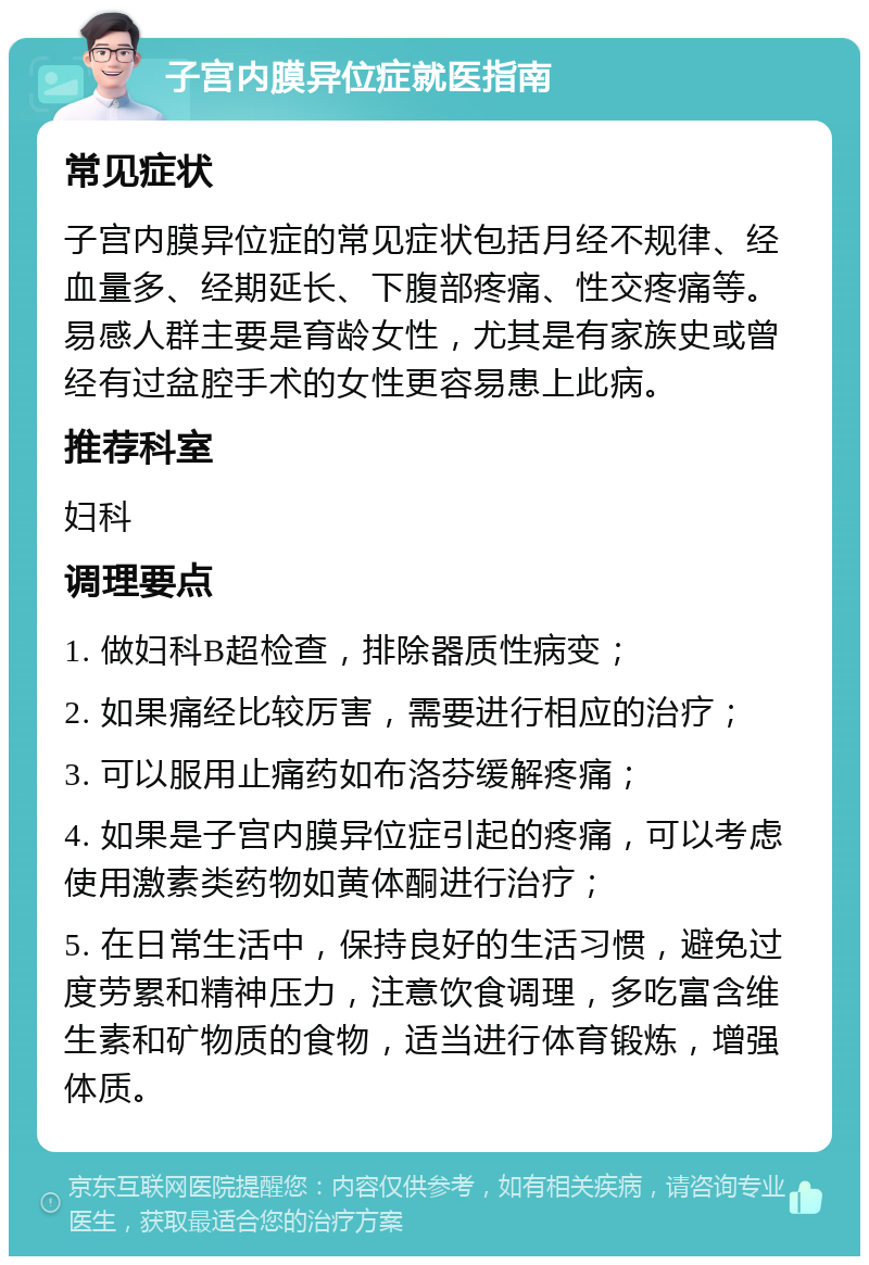 子宫内膜异位症就医指南 常见症状 子宫内膜异位症的常见症状包括月经不规律、经血量多、经期延长、下腹部疼痛、性交疼痛等。易感人群主要是育龄女性，尤其是有家族史或曾经有过盆腔手术的女性更容易患上此病。 推荐科室 妇科 调理要点 1. 做妇科B超检查，排除器质性病变； 2. 如果痛经比较厉害，需要进行相应的治疗； 3. 可以服用止痛药如布洛芬缓解疼痛； 4. 如果是子宫内膜异位症引起的疼痛，可以考虑使用激素类药物如黄体酮进行治疗； 5. 在日常生活中，保持良好的生活习惯，避免过度劳累和精神压力，注意饮食调理，多吃富含维生素和矿物质的食物，适当进行体育锻炼，增强体质。