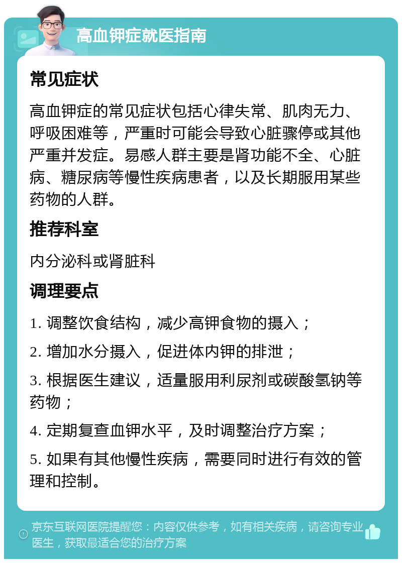 高血钾症就医指南 常见症状 高血钾症的常见症状包括心律失常、肌肉无力、呼吸困难等，严重时可能会导致心脏骤停或其他严重并发症。易感人群主要是肾功能不全、心脏病、糖尿病等慢性疾病患者，以及长期服用某些药物的人群。 推荐科室 内分泌科或肾脏科 调理要点 1. 调整饮食结构，减少高钾食物的摄入； 2. 增加水分摄入，促进体内钾的排泄； 3. 根据医生建议，适量服用利尿剂或碳酸氢钠等药物； 4. 定期复查血钾水平，及时调整治疗方案； 5. 如果有其他慢性疾病，需要同时进行有效的管理和控制。