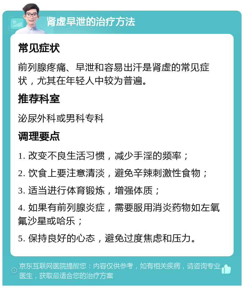 肾虚早泄的治疗方法 常见症状 前列腺疼痛、早泄和容易出汗是肾虚的常见症状，尤其在年轻人中较为普遍。 推荐科室 泌尿外科或男科专科 调理要点 1. 改变不良生活习惯，减少手淫的频率； 2. 饮食上要注意清淡，避免辛辣刺激性食物； 3. 适当进行体育锻炼，增强体质； 4. 如果有前列腺炎症，需要服用消炎药物如左氧氟沙星或哈乐； 5. 保持良好的心态，避免过度焦虑和压力。