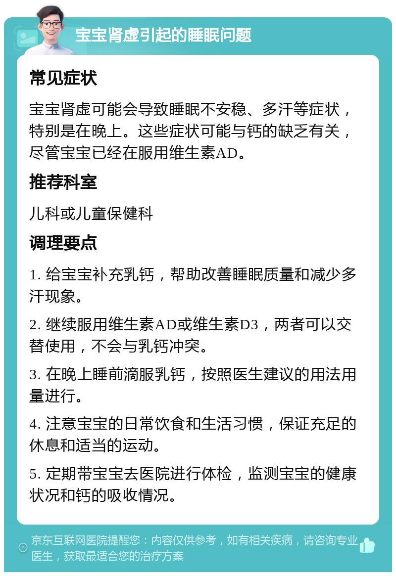 宝宝肾虚引起的睡眠问题 常见症状 宝宝肾虚可能会导致睡眠不安稳、多汗等症状，特别是在晚上。这些症状可能与钙的缺乏有关，尽管宝宝已经在服用维生素AD。 推荐科室 儿科或儿童保健科 调理要点 1. 给宝宝补充乳钙，帮助改善睡眠质量和减少多汗现象。 2. 继续服用维生素AD或维生素D3，两者可以交替使用，不会与乳钙冲突。 3. 在晚上睡前滴服乳钙，按照医生建议的用法用量进行。 4. 注意宝宝的日常饮食和生活习惯，保证充足的休息和适当的运动。 5. 定期带宝宝去医院进行体检，监测宝宝的健康状况和钙的吸收情况。