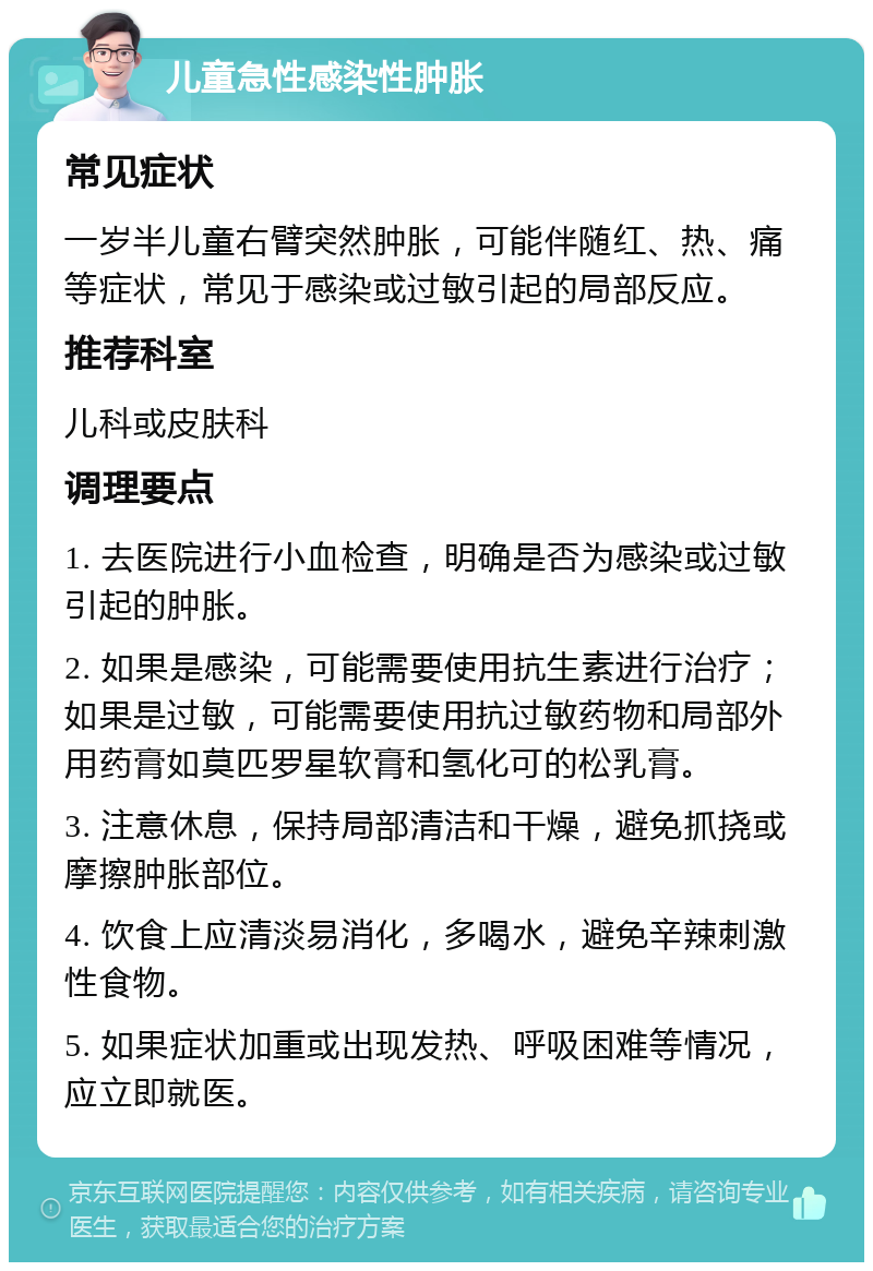 儿童急性感染性肿胀 常见症状 一岁半儿童右臂突然肿胀，可能伴随红、热、痛等症状，常见于感染或过敏引起的局部反应。 推荐科室 儿科或皮肤科 调理要点 1. 去医院进行小血检查，明确是否为感染或过敏引起的肿胀。 2. 如果是感染，可能需要使用抗生素进行治疗；如果是过敏，可能需要使用抗过敏药物和局部外用药膏如莫匹罗星软膏和氢化可的松乳膏。 3. 注意休息，保持局部清洁和干燥，避免抓挠或摩擦肿胀部位。 4. 饮食上应清淡易消化，多喝水，避免辛辣刺激性食物。 5. 如果症状加重或出现发热、呼吸困难等情况，应立即就医。