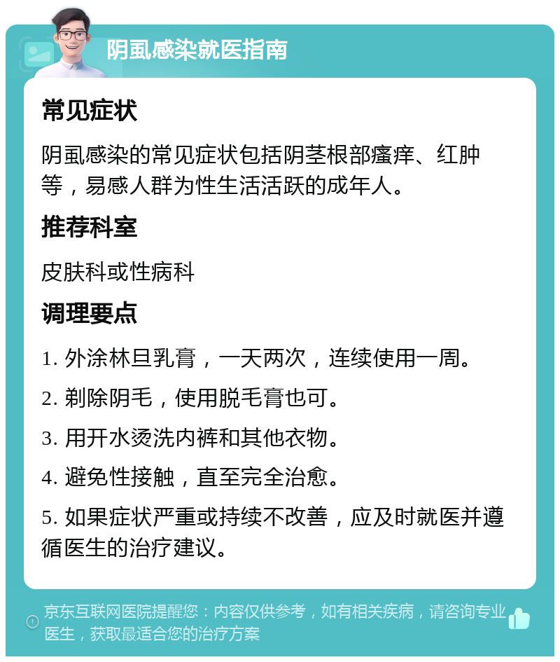 阴虱感染就医指南 常见症状 阴虱感染的常见症状包括阴茎根部瘙痒、红肿等，易感人群为性生活活跃的成年人。 推荐科室 皮肤科或性病科 调理要点 1. 外涂林旦乳膏，一天两次，连续使用一周。 2. 剃除阴毛，使用脱毛膏也可。 3. 用开水烫洗内裤和其他衣物。 4. 避免性接触，直至完全治愈。 5. 如果症状严重或持续不改善，应及时就医并遵循医生的治疗建议。