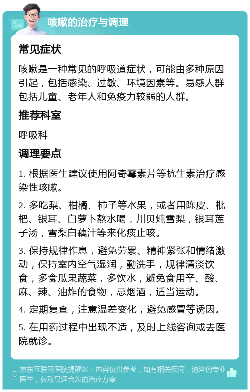 咳嗽的治疗与调理 常见症状 咳嗽是一种常见的呼吸道症状，可能由多种原因引起，包括感染、过敏、环境因素等。易感人群包括儿童、老年人和免疫力较弱的人群。 推荐科室 呼吸科 调理要点 1. 根据医生建议使用阿奇霉素片等抗生素治疗感染性咳嗽。 2. 多吃梨、柑橘、柿子等水果，或者用陈皮、枇杷、银耳、白萝卜熬水喝，川贝炖雪梨，银耳莲子汤，雪梨白藕汁等来化痰止咳。 3. 保持规律作息，避免劳累、精神紧张和情绪激动，保持室内空气湿润，勤洗手，规律清淡饮食，多食瓜果蔬菜，多饮水，避免食用辛、酸、麻、辣、油炸的食物，忌烟酒，适当运动。 4. 定期复查，注意温差变化，避免感冒等诱因。 5. 在用药过程中出现不适，及时上线咨询或去医院就诊。