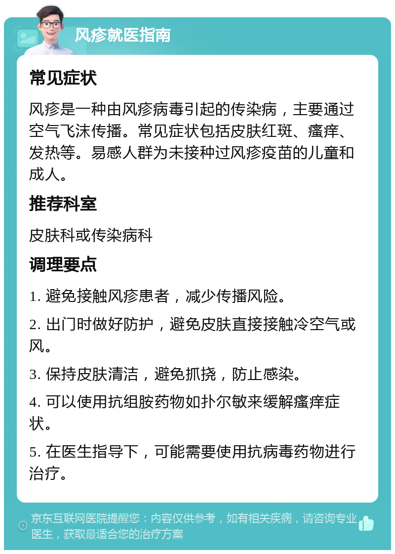 风疹就医指南 常见症状 风疹是一种由风疹病毒引起的传染病，主要通过空气飞沫传播。常见症状包括皮肤红斑、瘙痒、发热等。易感人群为未接种过风疹疫苗的儿童和成人。 推荐科室 皮肤科或传染病科 调理要点 1. 避免接触风疹患者，减少传播风险。 2. 出门时做好防护，避免皮肤直接接触冷空气或风。 3. 保持皮肤清洁，避免抓挠，防止感染。 4. 可以使用抗组胺药物如扑尔敏来缓解瘙痒症状。 5. 在医生指导下，可能需要使用抗病毒药物进行治疗。