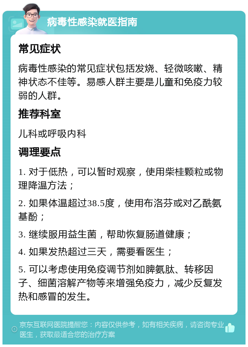 病毒性感染就医指南 常见症状 病毒性感染的常见症状包括发烧、轻微咳嗽、精神状态不佳等。易感人群主要是儿童和免疫力较弱的人群。 推荐科室 儿科或呼吸内科 调理要点 1. 对于低热，可以暂时观察，使用柴桂颗粒或物理降温方法； 2. 如果体温超过38.5度，使用布洛芬或对乙酰氨基酚； 3. 继续服用益生菌，帮助恢复肠道健康； 4. 如果发热超过三天，需要看医生； 5. 可以考虑使用免疫调节剂如脾氨肽、转移因子、细菌溶解产物等来增强免疫力，减少反复发热和感冒的发生。