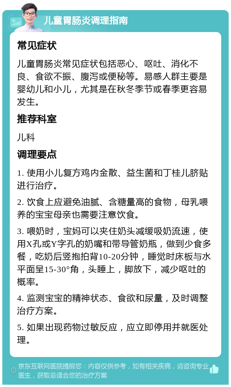 儿童胃肠炎调理指南 常见症状 儿童胃肠炎常见症状包括恶心、呕吐、消化不良、食欲不振、腹泻或便秘等。易感人群主要是婴幼儿和小儿，尤其是在秋冬季节或春季更容易发生。 推荐科室 儿科 调理要点 1. 使用小儿复方鸡内金散、益生菌和丁桂儿脐贴进行治疗。 2. 饮食上应避免油腻、含糖量高的食物，母乳喂养的宝宝母亲也需要注意饮食。 3. 喂奶时，宝妈可以夹住奶头减缓吸奶流速，使用X孔或Y字孔的奶嘴和带导管奶瓶，做到少食多餐，吃奶后竖抱拍背10-20分钟，睡觉时床板与水平面呈15-30°角，头睡上，脚放下，减少呕吐的概率。 4. 监测宝宝的精神状态、食欲和尿量，及时调整治疗方案。 5. 如果出现药物过敏反应，应立即停用并就医处理。