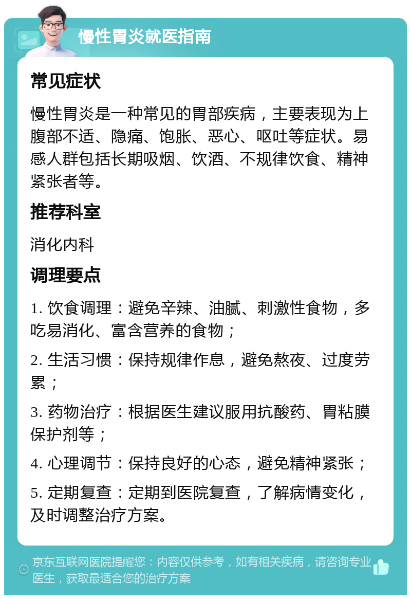 慢性胃炎就医指南 常见症状 慢性胃炎是一种常见的胃部疾病，主要表现为上腹部不适、隐痛、饱胀、恶心、呕吐等症状。易感人群包括长期吸烟、饮酒、不规律饮食、精神紧张者等。 推荐科室 消化内科 调理要点 1. 饮食调理：避免辛辣、油腻、刺激性食物，多吃易消化、富含营养的食物； 2. 生活习惯：保持规律作息，避免熬夜、过度劳累； 3. 药物治疗：根据医生建议服用抗酸药、胃粘膜保护剂等； 4. 心理调节：保持良好的心态，避免精神紧张； 5. 定期复查：定期到医院复查，了解病情变化，及时调整治疗方案。