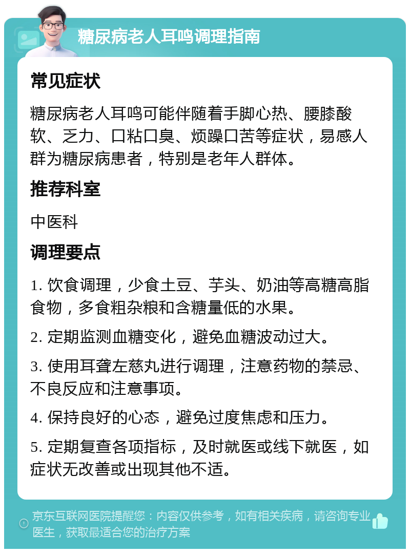 糖尿病老人耳鸣调理指南 常见症状 糖尿病老人耳鸣可能伴随着手脚心热、腰膝酸软、乏力、口粘口臭、烦躁口苦等症状，易感人群为糖尿病患者，特别是老年人群体。 推荐科室 中医科 调理要点 1. 饮食调理，少食土豆、芋头、奶油等高糖高脂食物，多食粗杂粮和含糖量低的水果。 2. 定期监测血糖变化，避免血糖波动过大。 3. 使用耳聋左慈丸进行调理，注意药物的禁忌、不良反应和注意事项。 4. 保持良好的心态，避免过度焦虑和压力。 5. 定期复查各项指标，及时就医或线下就医，如症状无改善或出现其他不适。