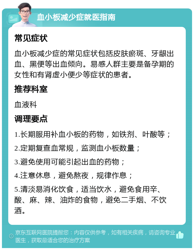 血小板减少症就医指南 常见症状 血小板减少症的常见症状包括皮肤瘀斑、牙龈出血、黑便等出血倾向。易感人群主要是备孕期的女性和有肾虚小便少等症状的患者。 推荐科室 血液科 调理要点 1.长期服用补血小板的药物，如铁剂、叶酸等； 2.定期复查血常规，监测血小板数量； 3.避免使用可能引起出血的药物； 4.注意休息，避免熬夜，规律作息； 5.清淡易消化饮食，适当饮水，避免食用辛、酸、麻、辣、油炸的食物，避免二手烟、不饮酒。