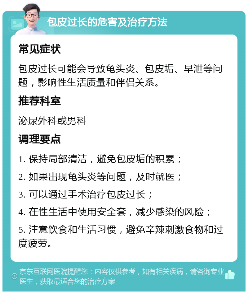 包皮过长的危害及治疗方法 常见症状 包皮过长可能会导致龟头炎、包皮垢、早泄等问题，影响性生活质量和伴侣关系。 推荐科室 泌尿外科或男科 调理要点 1. 保持局部清洁，避免包皮垢的积累； 2. 如果出现龟头炎等问题，及时就医； 3. 可以通过手术治疗包皮过长； 4. 在性生活中使用安全套，减少感染的风险； 5. 注意饮食和生活习惯，避免辛辣刺激食物和过度疲劳。