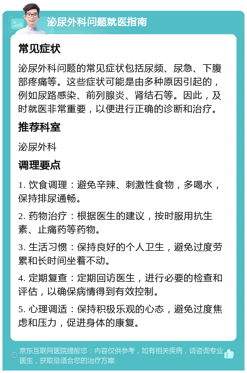 泌尿外科问题就医指南 常见症状 泌尿外科问题的常见症状包括尿频、尿急、下腹部疼痛等。这些症状可能是由多种原因引起的，例如尿路感染、前列腺炎、肾结石等。因此，及时就医非常重要，以便进行正确的诊断和治疗。 推荐科室 泌尿外科 调理要点 1. 饮食调理：避免辛辣、刺激性食物，多喝水，保持排尿通畅。 2. 药物治疗：根据医生的建议，按时服用抗生素、止痛药等药物。 3. 生活习惯：保持良好的个人卫生，避免过度劳累和长时间坐着不动。 4. 定期复查：定期回访医生，进行必要的检查和评估，以确保病情得到有效控制。 5. 心理调适：保持积极乐观的心态，避免过度焦虑和压力，促进身体的康复。