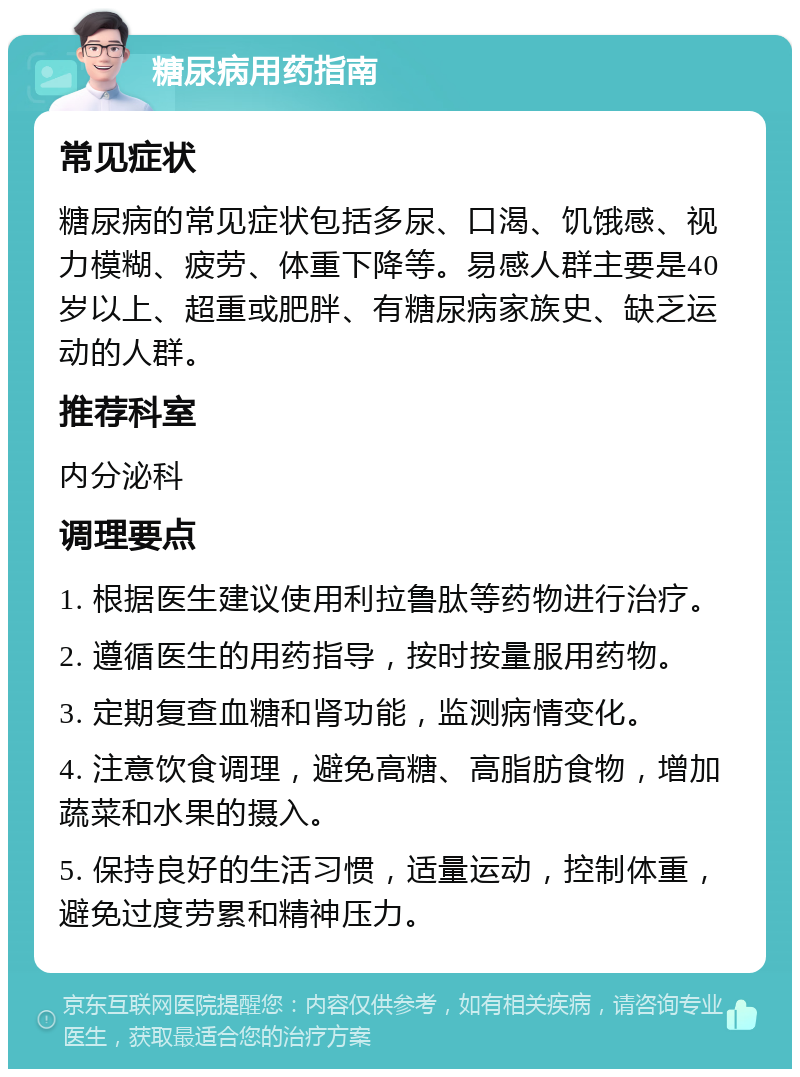 糖尿病用药指南 常见症状 糖尿病的常见症状包括多尿、口渴、饥饿感、视力模糊、疲劳、体重下降等。易感人群主要是40岁以上、超重或肥胖、有糖尿病家族史、缺乏运动的人群。 推荐科室 内分泌科 调理要点 1. 根据医生建议使用利拉鲁肽等药物进行治疗。 2. 遵循医生的用药指导，按时按量服用药物。 3. 定期复查血糖和肾功能，监测病情变化。 4. 注意饮食调理，避免高糖、高脂肪食物，增加蔬菜和水果的摄入。 5. 保持良好的生活习惯，适量运动，控制体重，避免过度劳累和精神压力。