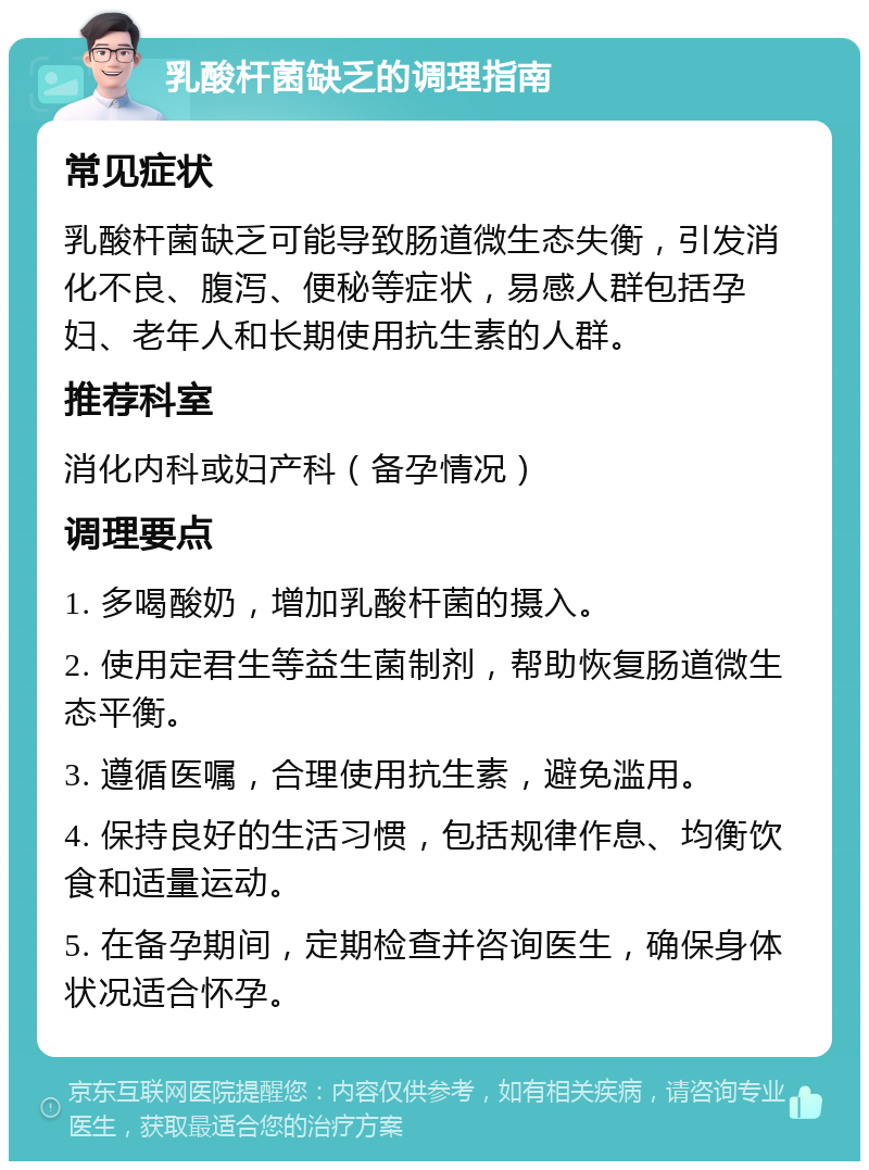 乳酸杆菌缺乏的调理指南 常见症状 乳酸杆菌缺乏可能导致肠道微生态失衡，引发消化不良、腹泻、便秘等症状，易感人群包括孕妇、老年人和长期使用抗生素的人群。 推荐科室 消化内科或妇产科（备孕情况） 调理要点 1. 多喝酸奶，增加乳酸杆菌的摄入。 2. 使用定君生等益生菌制剂，帮助恢复肠道微生态平衡。 3. 遵循医嘱，合理使用抗生素，避免滥用。 4. 保持良好的生活习惯，包括规律作息、均衡饮食和适量运动。 5. 在备孕期间，定期检查并咨询医生，确保身体状况适合怀孕。