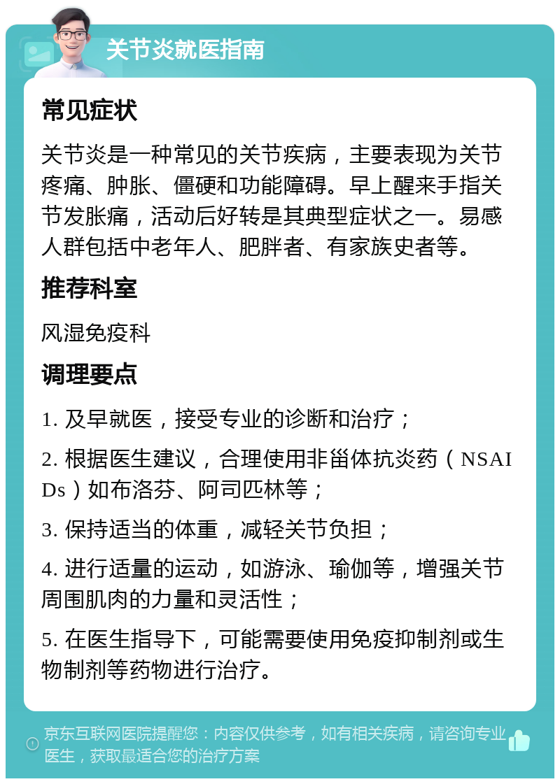 关节炎就医指南 常见症状 关节炎是一种常见的关节疾病，主要表现为关节疼痛、肿胀、僵硬和功能障碍。早上醒来手指关节发胀痛，活动后好转是其典型症状之一。易感人群包括中老年人、肥胖者、有家族史者等。 推荐科室 风湿免疫科 调理要点 1. 及早就医，接受专业的诊断和治疗； 2. 根据医生建议，合理使用非甾体抗炎药（NSAIDs）如布洛芬、阿司匹林等； 3. 保持适当的体重，减轻关节负担； 4. 进行适量的运动，如游泳、瑜伽等，增强关节周围肌肉的力量和灵活性； 5. 在医生指导下，可能需要使用免疫抑制剂或生物制剂等药物进行治疗。