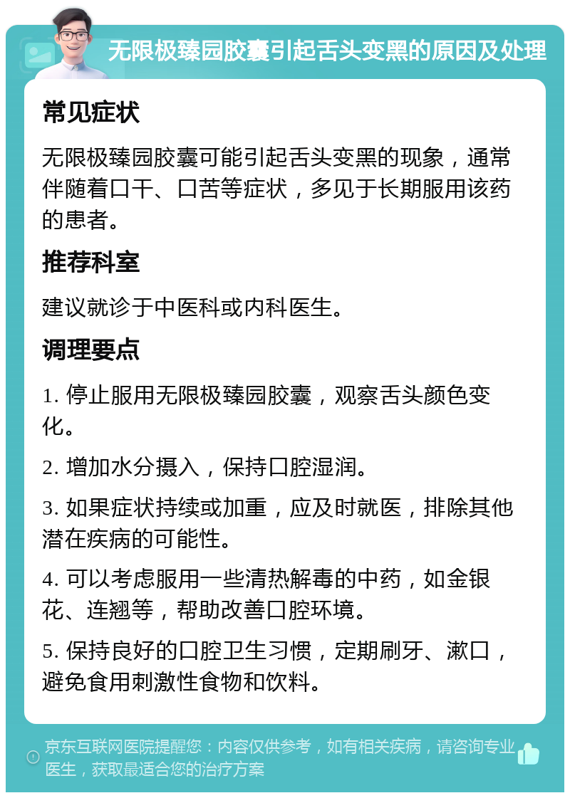 无限极臻园胶囊引起舌头变黑的原因及处理 常见症状 无限极臻园胶囊可能引起舌头变黑的现象，通常伴随着口干、口苦等症状，多见于长期服用该药的患者。 推荐科室 建议就诊于中医科或内科医生。 调理要点 1. 停止服用无限极臻园胶囊，观察舌头颜色变化。 2. 增加水分摄入，保持口腔湿润。 3. 如果症状持续或加重，应及时就医，排除其他潜在疾病的可能性。 4. 可以考虑服用一些清热解毒的中药，如金银花、连翘等，帮助改善口腔环境。 5. 保持良好的口腔卫生习惯，定期刷牙、漱口，避免食用刺激性食物和饮料。