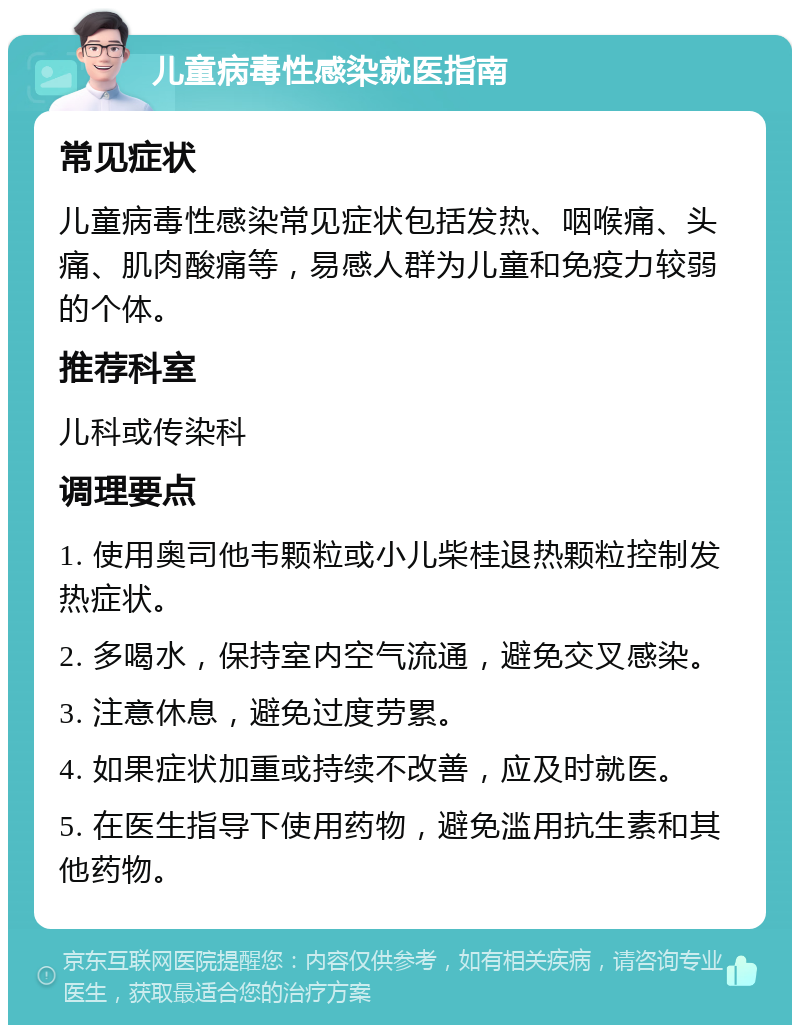 儿童病毒性感染就医指南 常见症状 儿童病毒性感染常见症状包括发热、咽喉痛、头痛、肌肉酸痛等，易感人群为儿童和免疫力较弱的个体。 推荐科室 儿科或传染科 调理要点 1. 使用奥司他韦颗粒或小儿柴桂退热颗粒控制发热症状。 2. 多喝水，保持室内空气流通，避免交叉感染。 3. 注意休息，避免过度劳累。 4. 如果症状加重或持续不改善，应及时就医。 5. 在医生指导下使用药物，避免滥用抗生素和其他药物。