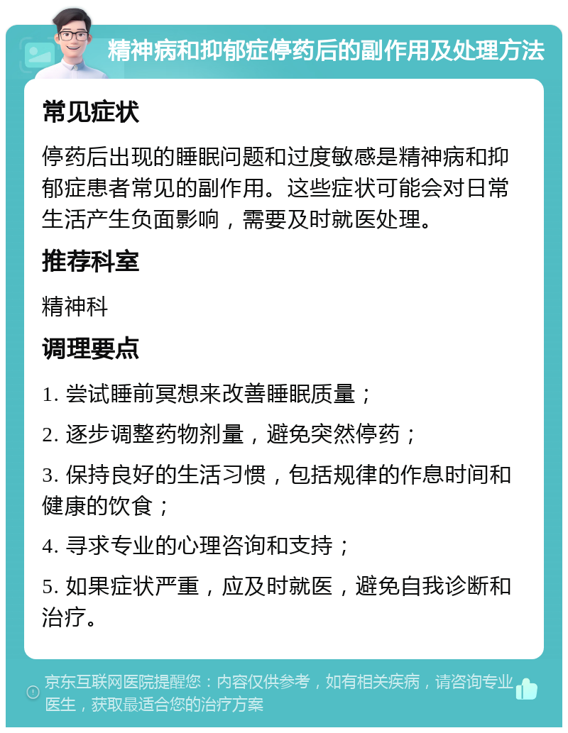 精神病和抑郁症停药后的副作用及处理方法 常见症状 停药后出现的睡眠问题和过度敏感是精神病和抑郁症患者常见的副作用。这些症状可能会对日常生活产生负面影响，需要及时就医处理。 推荐科室 精神科 调理要点 1. 尝试睡前冥想来改善睡眠质量； 2. 逐步调整药物剂量，避免突然停药； 3. 保持良好的生活习惯，包括规律的作息时间和健康的饮食； 4. 寻求专业的心理咨询和支持； 5. 如果症状严重，应及时就医，避免自我诊断和治疗。