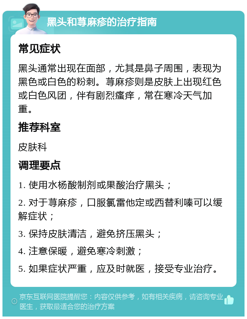 黑头和荨麻疹的治疗指南 常见症状 黑头通常出现在面部，尤其是鼻子周围，表现为黑色或白色的粉刺。荨麻疹则是皮肤上出现红色或白色风团，伴有剧烈瘙痒，常在寒冷天气加重。 推荐科室 皮肤科 调理要点 1. 使用水杨酸制剂或果酸治疗黑头； 2. 对于荨麻疹，口服氯雷他定或西替利嗪可以缓解症状； 3. 保持皮肤清洁，避免挤压黑头； 4. 注意保暖，避免寒冷刺激； 5. 如果症状严重，应及时就医，接受专业治疗。