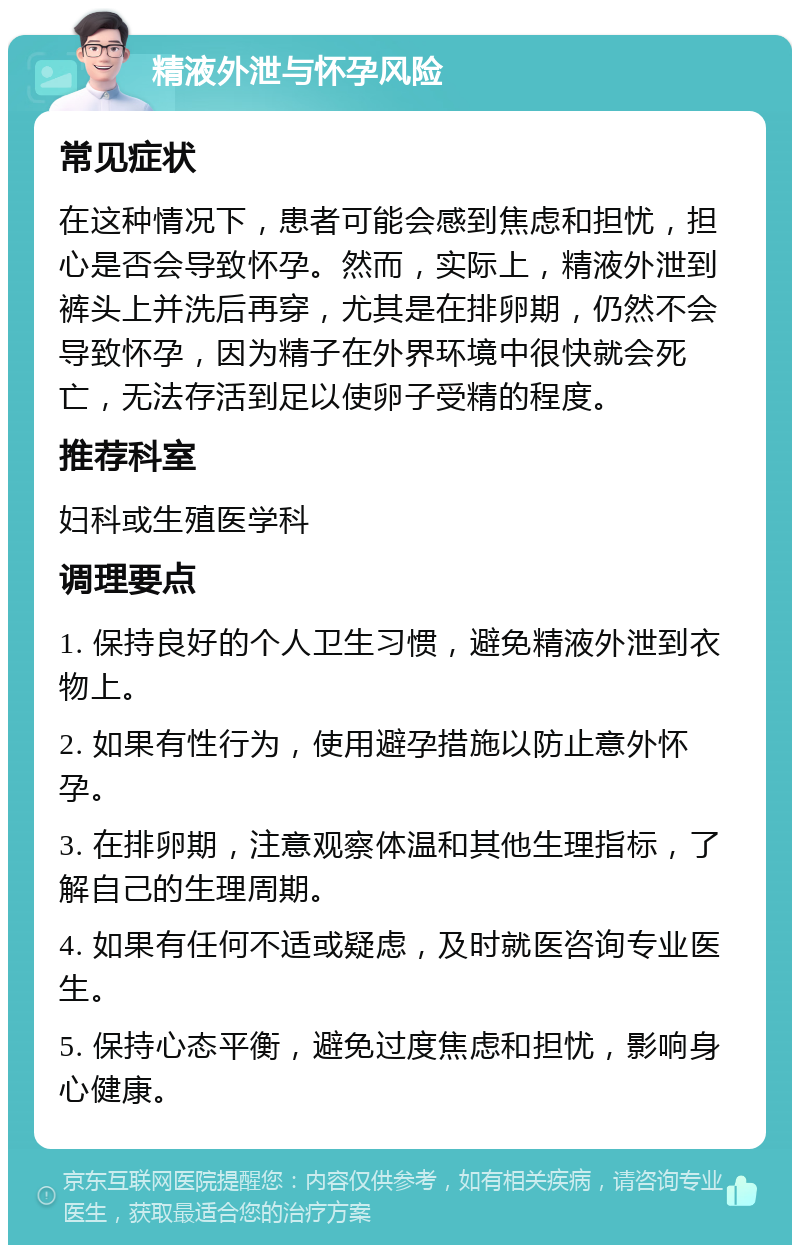 精液外泄与怀孕风险 常见症状 在这种情况下，患者可能会感到焦虑和担忧，担心是否会导致怀孕。然而，实际上，精液外泄到裤头上并洗后再穿，尤其是在排卵期，仍然不会导致怀孕，因为精子在外界环境中很快就会死亡，无法存活到足以使卵子受精的程度。 推荐科室 妇科或生殖医学科 调理要点 1. 保持良好的个人卫生习惯，避免精液外泄到衣物上。 2. 如果有性行为，使用避孕措施以防止意外怀孕。 3. 在排卵期，注意观察体温和其他生理指标，了解自己的生理周期。 4. 如果有任何不适或疑虑，及时就医咨询专业医生。 5. 保持心态平衡，避免过度焦虑和担忧，影响身心健康。