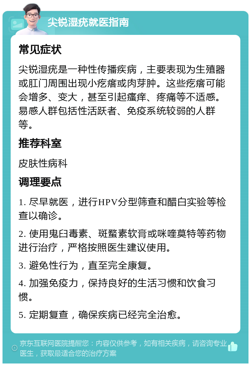 尖锐湿疣就医指南 常见症状 尖锐湿疣是一种性传播疾病，主要表现为生殖器或肛门周围出现小疙瘩或肉芽肿。这些疙瘩可能会增多、变大，甚至引起瘙痒、疼痛等不适感。易感人群包括性活跃者、免疫系统较弱的人群等。 推荐科室 皮肤性病科 调理要点 1. 尽早就医，进行HPV分型筛查和醋白实验等检查以确诊。 2. 使用鬼臼毒素、斑蝥素软膏或咪喹莫特等药物进行治疗，严格按照医生建议使用。 3. 避免性行为，直至完全康复。 4. 加强免疫力，保持良好的生活习惯和饮食习惯。 5. 定期复查，确保疾病已经完全治愈。