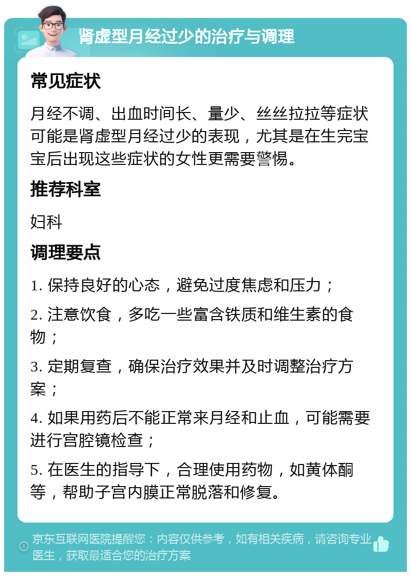 肾虚型月经过少的治疗与调理 常见症状 月经不调、出血时间长、量少、丝丝拉拉等症状可能是肾虚型月经过少的表现，尤其是在生完宝宝后出现这些症状的女性更需要警惕。 推荐科室 妇科 调理要点 1. 保持良好的心态，避免过度焦虑和压力； 2. 注意饮食，多吃一些富含铁质和维生素的食物； 3. 定期复查，确保治疗效果并及时调整治疗方案； 4. 如果用药后不能正常来月经和止血，可能需要进行宫腔镜检查； 5. 在医生的指导下，合理使用药物，如黄体酮等，帮助子宫内膜正常脱落和修复。