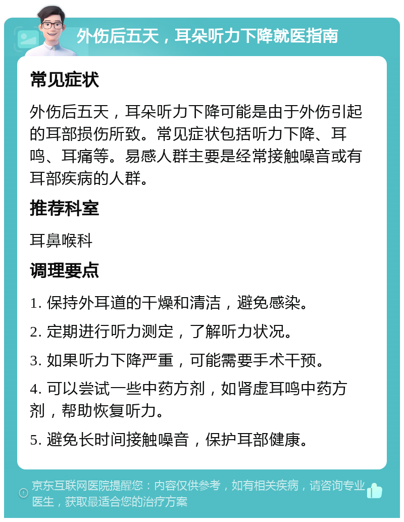 外伤后五天，耳朵听力下降就医指南 常见症状 外伤后五天，耳朵听力下降可能是由于外伤引起的耳部损伤所致。常见症状包括听力下降、耳鸣、耳痛等。易感人群主要是经常接触噪音或有耳部疾病的人群。 推荐科室 耳鼻喉科 调理要点 1. 保持外耳道的干燥和清洁，避免感染。 2. 定期进行听力测定，了解听力状况。 3. 如果听力下降严重，可能需要手术干预。 4. 可以尝试一些中药方剂，如肾虚耳鸣中药方剂，帮助恢复听力。 5. 避免长时间接触噪音，保护耳部健康。