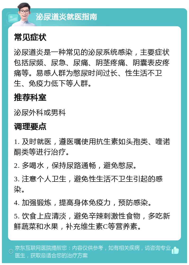 泌尿道炎就医指南 常见症状 泌尿道炎是一种常见的泌尿系统感染，主要症状包括尿频、尿急、尿痛、阴茎疼痛、阴囊表皮疼痛等。易感人群为憋尿时间过长、性生活不卫生、免疫力低下等人群。 推荐科室 泌尿外科或男科 调理要点 1. 及时就医，遵医嘱使用抗生素如头孢类、喹诺酮类等进行治疗。 2. 多喝水，保持尿路通畅，避免憋尿。 3. 注意个人卫生，避免性生活不卫生引起的感染。 4. 加强锻炼，提高身体免疫力，预防感染。 5. 饮食上应清淡，避免辛辣刺激性食物，多吃新鲜蔬菜和水果，补充维生素C等营养素。