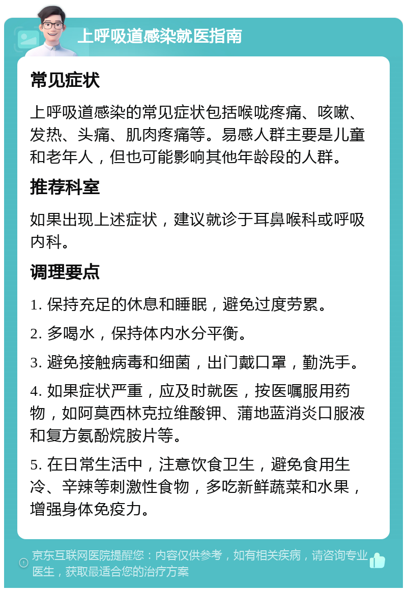 上呼吸道感染就医指南 常见症状 上呼吸道感染的常见症状包括喉咙疼痛、咳嗽、发热、头痛、肌肉疼痛等。易感人群主要是儿童和老年人，但也可能影响其他年龄段的人群。 推荐科室 如果出现上述症状，建议就诊于耳鼻喉科或呼吸内科。 调理要点 1. 保持充足的休息和睡眠，避免过度劳累。 2. 多喝水，保持体内水分平衡。 3. 避免接触病毒和细菌，出门戴口罩，勤洗手。 4. 如果症状严重，应及时就医，按医嘱服用药物，如阿莫西林克拉维酸钾、蒲地蓝消炎口服液和复方氨酚烷胺片等。 5. 在日常生活中，注意饮食卫生，避免食用生冷、辛辣等刺激性食物，多吃新鲜蔬菜和水果，增强身体免疫力。