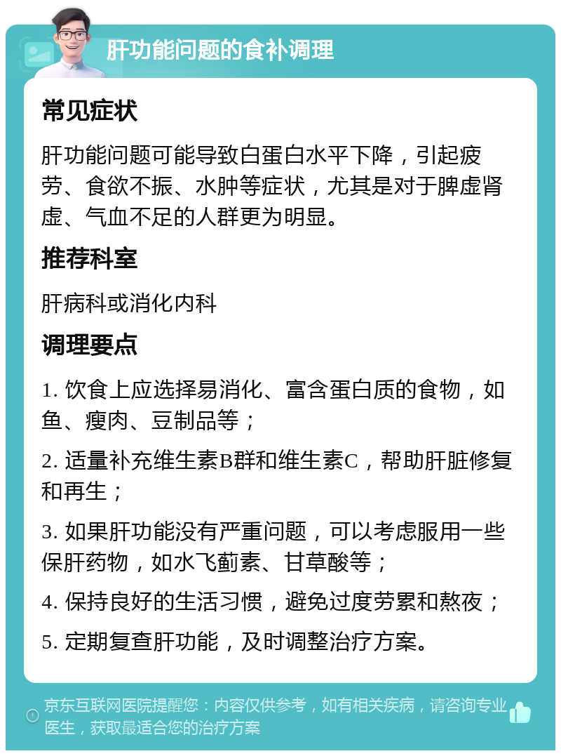 肝功能问题的食补调理 常见症状 肝功能问题可能导致白蛋白水平下降，引起疲劳、食欲不振、水肿等症状，尤其是对于脾虚肾虚、气血不足的人群更为明显。 推荐科室 肝病科或消化内科 调理要点 1. 饮食上应选择易消化、富含蛋白质的食物，如鱼、瘦肉、豆制品等； 2. 适量补充维生素B群和维生素C，帮助肝脏修复和再生； 3. 如果肝功能没有严重问题，可以考虑服用一些保肝药物，如水飞蓟素、甘草酸等； 4. 保持良好的生活习惯，避免过度劳累和熬夜； 5. 定期复查肝功能，及时调整治疗方案。