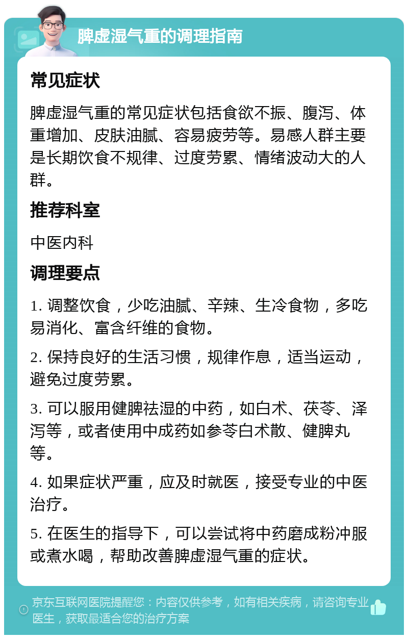 脾虚湿气重的调理指南 常见症状 脾虚湿气重的常见症状包括食欲不振、腹泻、体重增加、皮肤油腻、容易疲劳等。易感人群主要是长期饮食不规律、过度劳累、情绪波动大的人群。 推荐科室 中医内科 调理要点 1. 调整饮食，少吃油腻、辛辣、生冷食物，多吃易消化、富含纤维的食物。 2. 保持良好的生活习惯，规律作息，适当运动，避免过度劳累。 3. 可以服用健脾祛湿的中药，如白术、茯苓、泽泻等，或者使用中成药如参苓白术散、健脾丸等。 4. 如果症状严重，应及时就医，接受专业的中医治疗。 5. 在医生的指导下，可以尝试将中药磨成粉冲服或煮水喝，帮助改善脾虚湿气重的症状。