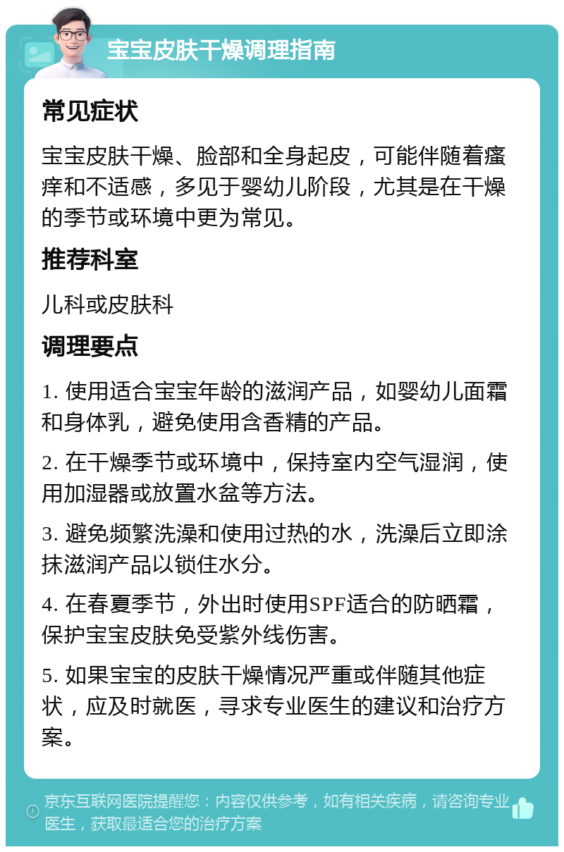 宝宝皮肤干燥调理指南 常见症状 宝宝皮肤干燥、脸部和全身起皮，可能伴随着瘙痒和不适感，多见于婴幼儿阶段，尤其是在干燥的季节或环境中更为常见。 推荐科室 儿科或皮肤科 调理要点 1. 使用适合宝宝年龄的滋润产品，如婴幼儿面霜和身体乳，避免使用含香精的产品。 2. 在干燥季节或环境中，保持室内空气湿润，使用加湿器或放置水盆等方法。 3. 避免频繁洗澡和使用过热的水，洗澡后立即涂抹滋润产品以锁住水分。 4. 在春夏季节，外出时使用SPF适合的防晒霜，保护宝宝皮肤免受紫外线伤害。 5. 如果宝宝的皮肤干燥情况严重或伴随其他症状，应及时就医，寻求专业医生的建议和治疗方案。