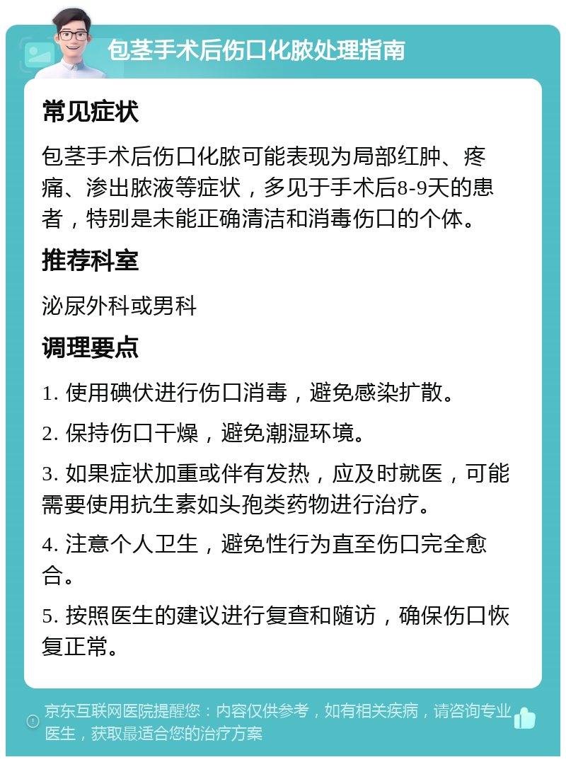 包茎手术后伤口化脓处理指南 常见症状 包茎手术后伤口化脓可能表现为局部红肿、疼痛、渗出脓液等症状，多见于手术后8-9天的患者，特别是未能正确清洁和消毒伤口的个体。 推荐科室 泌尿外科或男科 调理要点 1. 使用碘伏进行伤口消毒，避免感染扩散。 2. 保持伤口干燥，避免潮湿环境。 3. 如果症状加重或伴有发热，应及时就医，可能需要使用抗生素如头孢类药物进行治疗。 4. 注意个人卫生，避免性行为直至伤口完全愈合。 5. 按照医生的建议进行复查和随访，确保伤口恢复正常。