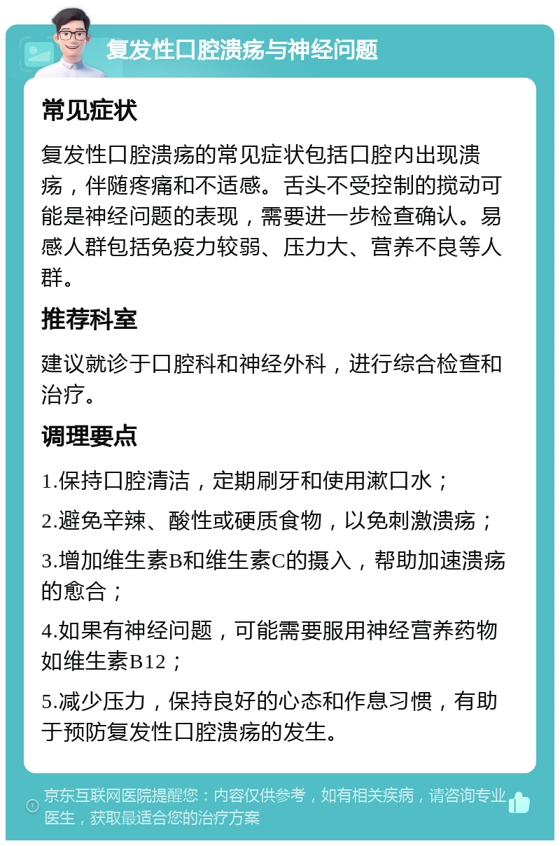 复发性口腔溃疡与神经问题 常见症状 复发性口腔溃疡的常见症状包括口腔内出现溃疡，伴随疼痛和不适感。舌头不受控制的搅动可能是神经问题的表现，需要进一步检查确认。易感人群包括免疫力较弱、压力大、营养不良等人群。 推荐科室 建议就诊于口腔科和神经外科，进行综合检查和治疗。 调理要点 1.保持口腔清洁，定期刷牙和使用漱口水； 2.避免辛辣、酸性或硬质食物，以免刺激溃疡； 3.增加维生素B和维生素C的摄入，帮助加速溃疡的愈合； 4.如果有神经问题，可能需要服用神经营养药物如维生素B12； 5.减少压力，保持良好的心态和作息习惯，有助于预防复发性口腔溃疡的发生。