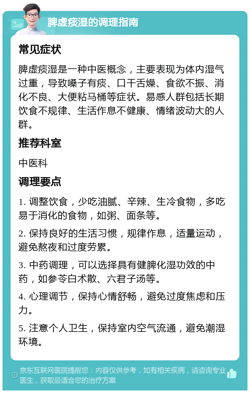 脾虚痰湿的调理指南 常见症状 脾虚痰湿是一种中医概念，主要表现为体内湿气过重，导致嗓子有痰、口干舌燥、食欲不振、消化不良、大便粘马桶等症状。易感人群包括长期饮食不规律、生活作息不健康、情绪波动大的人群。 推荐科室 中医科 调理要点 1. 调整饮食，少吃油腻、辛辣、生冷食物，多吃易于消化的食物，如粥、面条等。 2. 保持良好的生活习惯，规律作息，适量运动，避免熬夜和过度劳累。 3. 中药调理，可以选择具有健脾化湿功效的中药，如参苓白术散、六君子汤等。 4. 心理调节，保持心情舒畅，避免过度焦虑和压力。 5. 注意个人卫生，保持室内空气流通，避免潮湿环境。