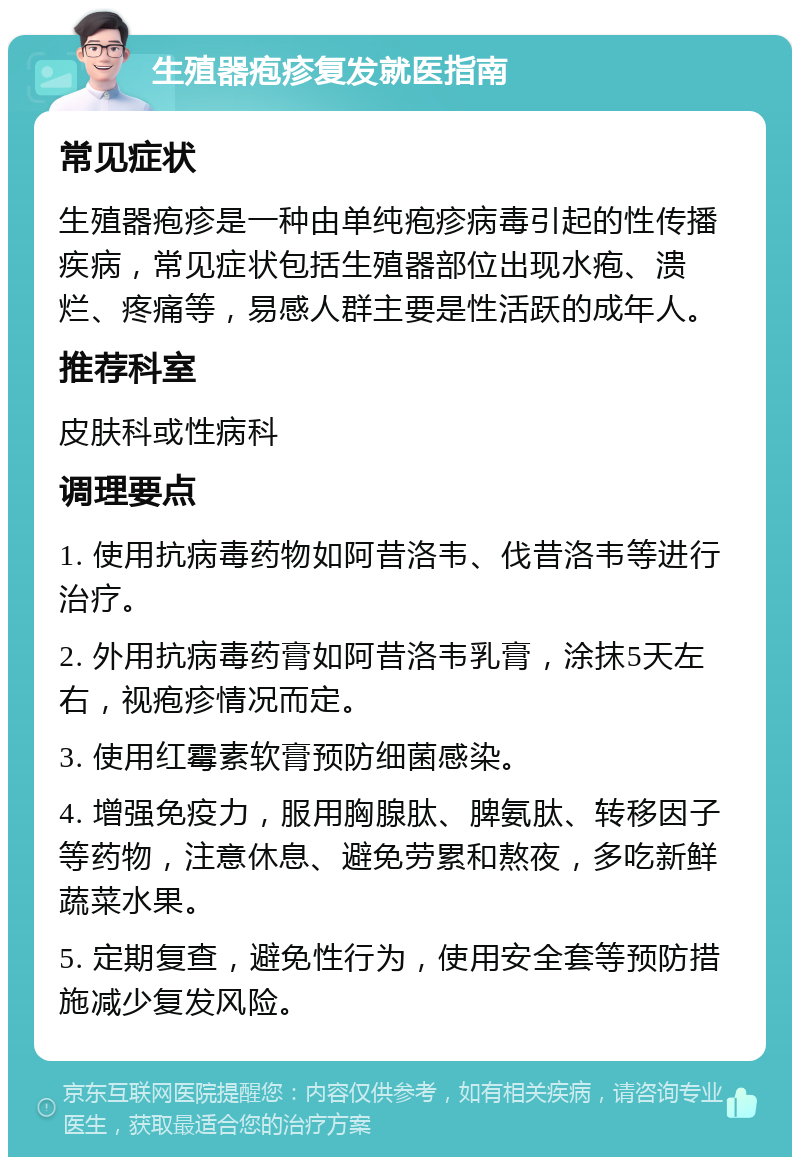 生殖器疱疹复发就医指南 常见症状 生殖器疱疹是一种由单纯疱疹病毒引起的性传播疾病，常见症状包括生殖器部位出现水疱、溃烂、疼痛等，易感人群主要是性活跃的成年人。 推荐科室 皮肤科或性病科 调理要点 1. 使用抗病毒药物如阿昔洛韦、伐昔洛韦等进行治疗。 2. 外用抗病毒药膏如阿昔洛韦乳膏，涂抹5天左右，视疱疹情况而定。 3. 使用红霉素软膏预防细菌感染。 4. 增强免疫力，服用胸腺肽、脾氨肽、转移因子等药物，注意休息、避免劳累和熬夜，多吃新鲜蔬菜水果。 5. 定期复查，避免性行为，使用安全套等预防措施减少复发风险。